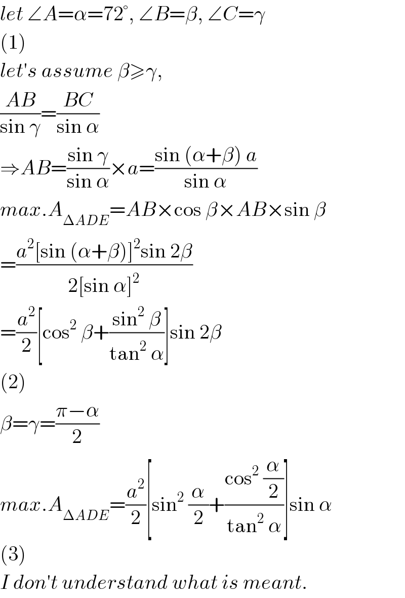 let ∠A=α=72°, ∠B=β, ∠C=γ  (1)  let′s assume β≥γ,  ((AB)/(sin γ))=((BC)/(sin α))  ⇒AB=((sin γ)/(sin α))×a=((sin (α+β) a)/(sin α))  max.A_(ΔADE) =AB×cos β×AB×sin β  =((a^2 [sin (α+β)]^2 sin 2β)/(2[sin α]^2 ))  =(a^2 /2)[cos^2  β+((sin^2  β)/(tan^2  α))]sin 2β  (2)  β=γ=((π−α)/2)  max.A_(ΔADE) =(a^2 /2)[sin^2  (α/2)+((cos^2  (α/2))/(tan^2  α))]sin α  (3)  I don′t understand what is meant.  