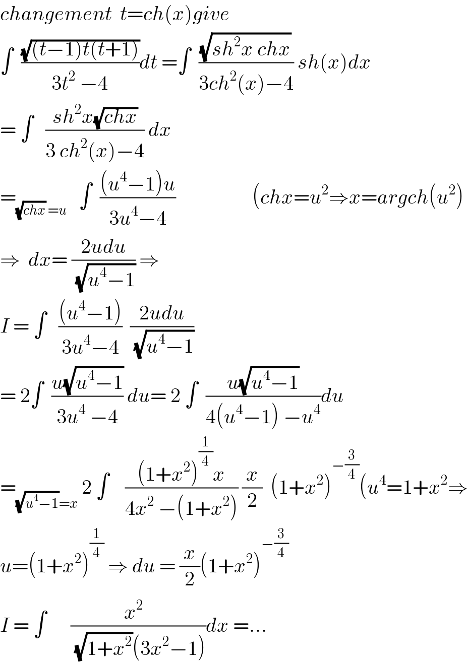changement  t=ch(x)give  ∫  ((√((t−1)t(t+1)))/(3t^2  −4))dt =∫  ((√(sh^2 x chx))/(3ch^2 (x)−4)) sh(x)dx  = ∫   ((sh^2 x(√(chx)))/(3 ch^2 (x)−4)) dx  =_((√(chx)) =u)    ∫  (((u^4 −1)u)/(3u^4 −4))                   (chx=u^2 ⇒x=argch(u^2 )  ⇒  dx= ((2udu)/(√(u^4 −1))) ⇒  I = ∫   (((u^4 −1))/(3u^4 −4))  ((2udu)/(√(u^4 −1)))  = 2∫  ((u(√(u^4 −1)))/(3u^4  −4)) du= 2 ∫  ((u(√(u^4 −1)))/(4(u^4 −1) −u^4 ))du  =_((√(u^4 −1))=x)  2 ∫    (((1+x^2 )^(1/4) x)/(4x^2  −(1+x^2 ))) (x/2)  (1+x^2 )^(−(3/4)) (u^4 =1+x^2 ⇒  u=(1+x^2 )^(1/4)  ⇒ du = (x/2)(1+x^2 )^(−(3/4))   I = ∫      ((x^2   )/((√(1+x^2 ))(3x^2 −1)))dx =...  
