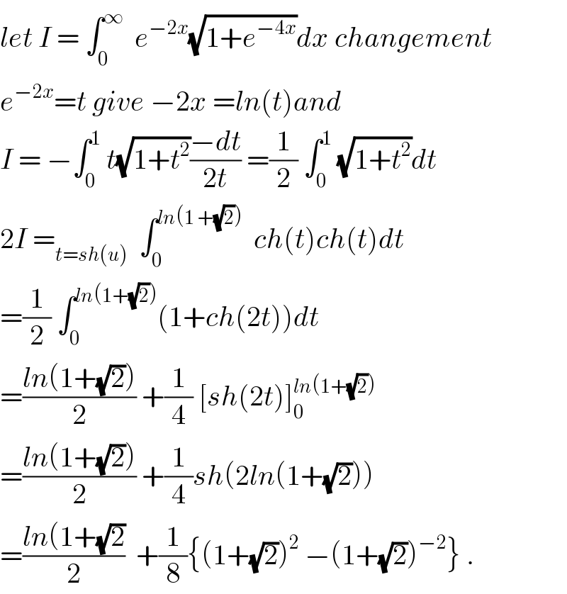 let I = ∫_0 ^∞   e^(−2x) (√(1+e^(−4x) ))dx changement  e^(−2x) =t give −2x =ln(t)and   I = −∫_0 ^1  t(√(1+t^2 ))((−dt)/(2t)) =(1/2) ∫_0 ^1  (√(1+t^2 ))dt   2I =_(t=sh(u))   ∫_0 ^(ln(1 +(√2)))   ch(t)ch(t)dt  =(1/2) ∫_0 ^(ln(1+(√2))) (1+ch(2t))dt  =((ln(1+(√2)))/2) +(1/4) [sh(2t)]_0 ^(ln(1+(√2)))   =((ln(1+(√2)))/2) +(1/4)sh(2ln(1+(√2)))  =((ln(1+(√2))/2)  +(1/8){(1+(√2))^2  −(1+(√2))^(−2) } .  