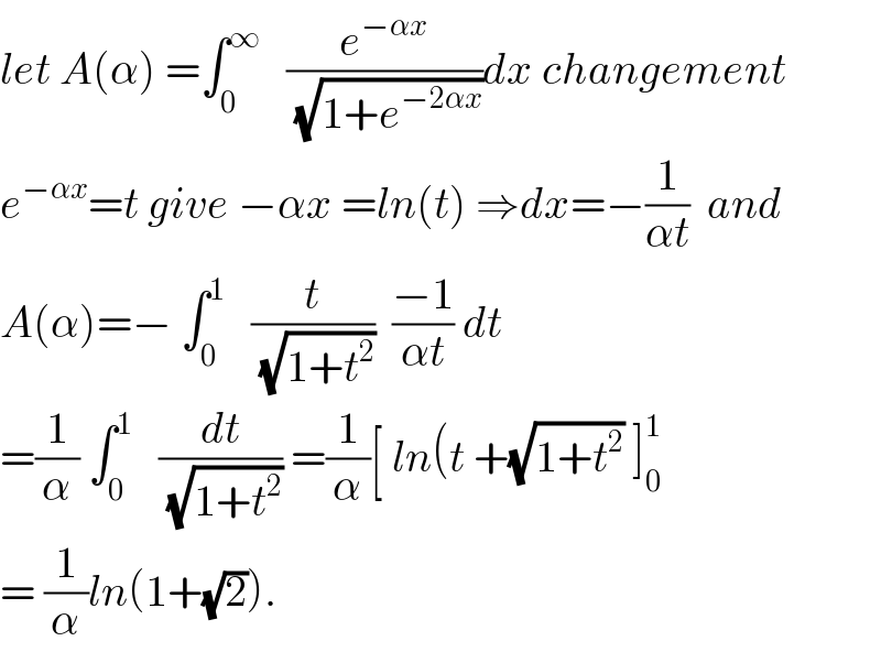 let A(α) =∫_0 ^∞    (e^(−αx) /(√(1+e^(−2αx) )))dx changement  e^(−αx) =t give −αx =ln(t) ⇒dx=−(1/(αt))  and  A(α)=− ∫_0 ^1    (t/(√(1+t^2 )))  ((−1)/(αt)) dt  =(1/α) ∫_0 ^1    (dt/(√(1+t^2 ))) =(1/α)[ ln(t +(√(1+t^2 )) ]_0 ^1   = (1/α)ln(1+(√2)).  