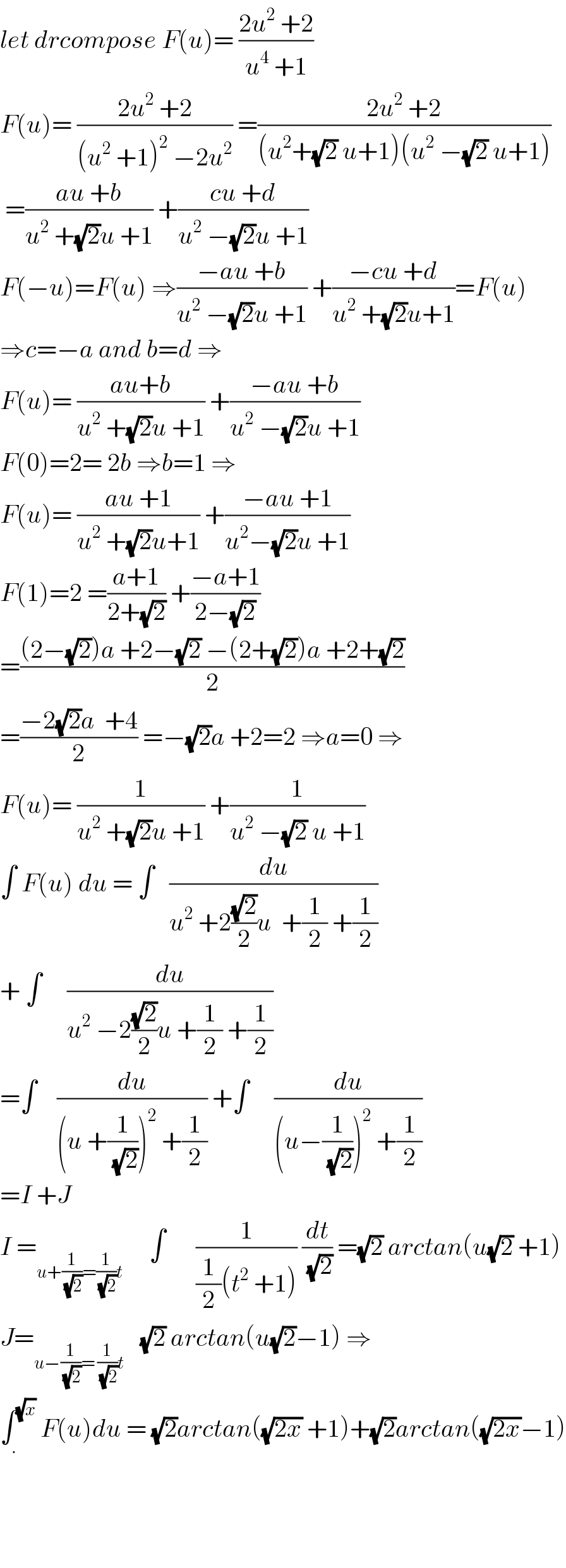 let drcompose F(u)= ((2u^2  +2)/(u^4  +1))  F(u)= ((2u^2  +2)/((u^2  +1)^2  −2u^2 )) =((2u^2  +2)/((u^2 +(√2) u+1)(u^2  −(√2) u+1)))   =((au +b)/(u^2  +(√2)u +1)) +((cu +d)/(u^2  −(√2)u +1))  F(−u)=F(u) ⇒((−au +b)/(u^2  −(√2)u +1)) +((−cu +d)/(u^2  +(√2)u+1))=F(u)  ⇒c=−a and b=d ⇒  F(u)= ((au+b)/(u^2  +(√2)u +1)) +((−au +b)/(u^2  −(√2)u +1))  F(0)=2= 2b ⇒b=1 ⇒  F(u)= ((au +1)/(u^2  +(√2)u+1)) +((−au +1)/(u^2 −(√2)u +1))  F(1)=2 =((a+1)/(2+(√2))) +((−a+1)/(2−(√2)))  =(((2−(√2))a +2−(√2) −(2+(√2))a +2+(√2))/2)  =((−2(√2)a  +4)/2) =−(√2)a +2=2 ⇒a=0 ⇒  F(u)= (1/(u^2  +(√2)u +1)) +(1/(u^2  −(√2) u +1))  ∫ F(u) du = ∫   (du/(u^2  +2((√2)/2)u  +(1/2) +(1/2)))  + ∫     (du/(u^2  −2((√2)/2)u +(1/2) +(1/2)))  =∫    (du/((u +(1/(√2)))^2  +(1/2))) +∫     (du/((u−(1/(√2)))^2  +(1/2)))  =I +J  I =_(u+(1/(√2))=(1/(√2))t)      ∫      (1/((1/2)(t^2  +1))) (dt/(√2)) =(√2) arctan(u(√2) +1)  J=_(u−(1/(√2))= (1/(√2))t)    (√2) arctan(u(√2)−1) ⇒  ∫_. ^(√x)  F(u)du = (√2)arctan((√(2x)) +1)+(√2)arctan((√(2x))−1)        