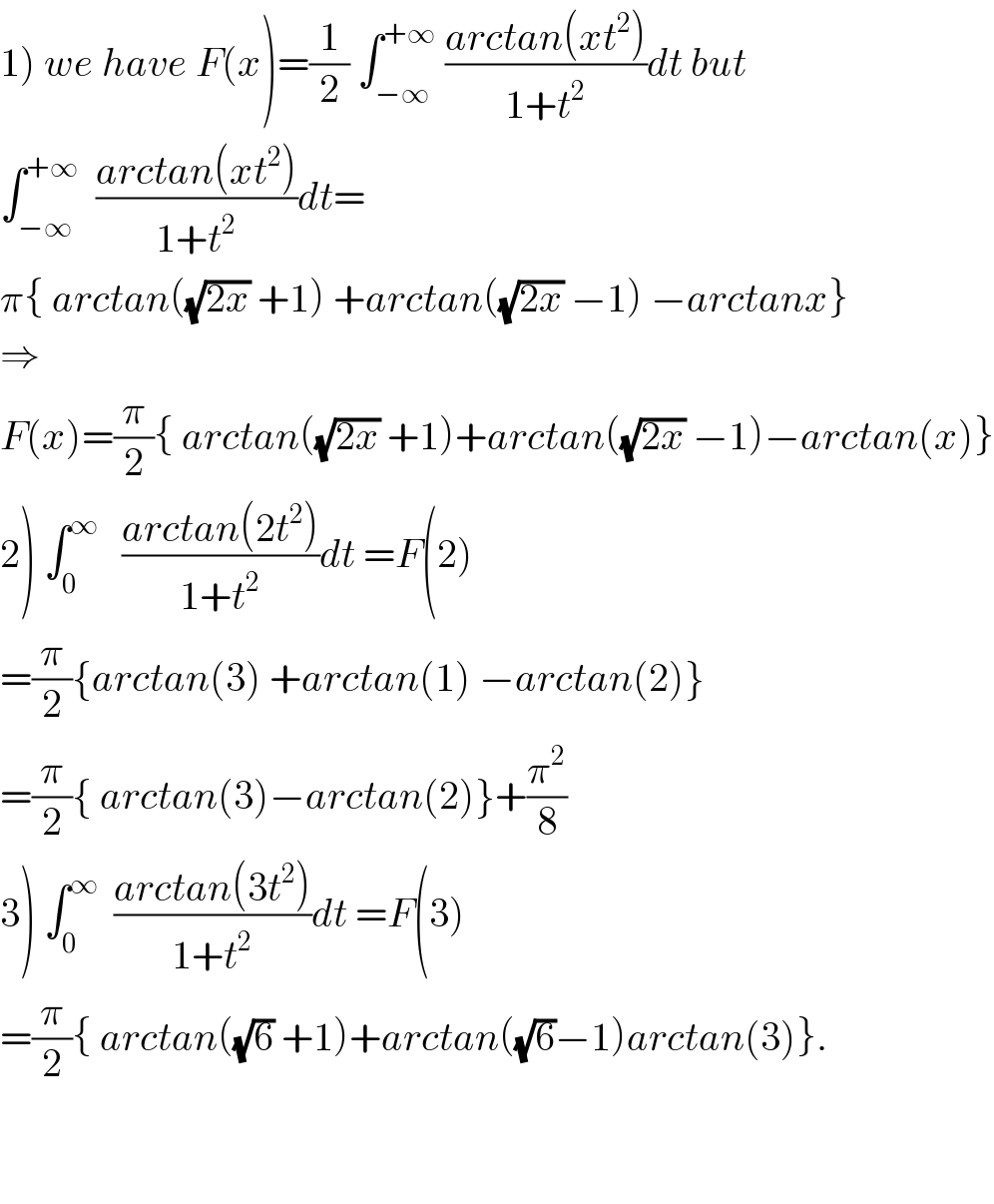1) we have F(x)=(1/2) ∫_(−∞) ^(+∞)  ((arctan(xt^2 ))/(1+t^2 ))dt but  ∫_(−∞) ^(+∞)   ((arctan(xt^2 ))/(1+t^2 ))dt=  π{ arctan((√(2x)) +1) +arctan((√(2x)) −1) −arctanx}  ⇒  F(x)=(π/2){ arctan((√(2x)) +1)+arctan((√(2x)) −1)−arctan(x)}  2) ∫_0 ^∞    ((arctan(2t^2 ))/(1+t^2 ))dt =F(2)  =(π/2){arctan(3) +arctan(1) −arctan(2)}  =(π/2){ arctan(3)−arctan(2)}+(π^2 /8)  3) ∫_0 ^∞   ((arctan(3t^2 ))/(1+t^2 ))dt =F(3)  =(π/2){ arctan((√6) +1)+arctan((√6)−1)arctan(3)}.      
