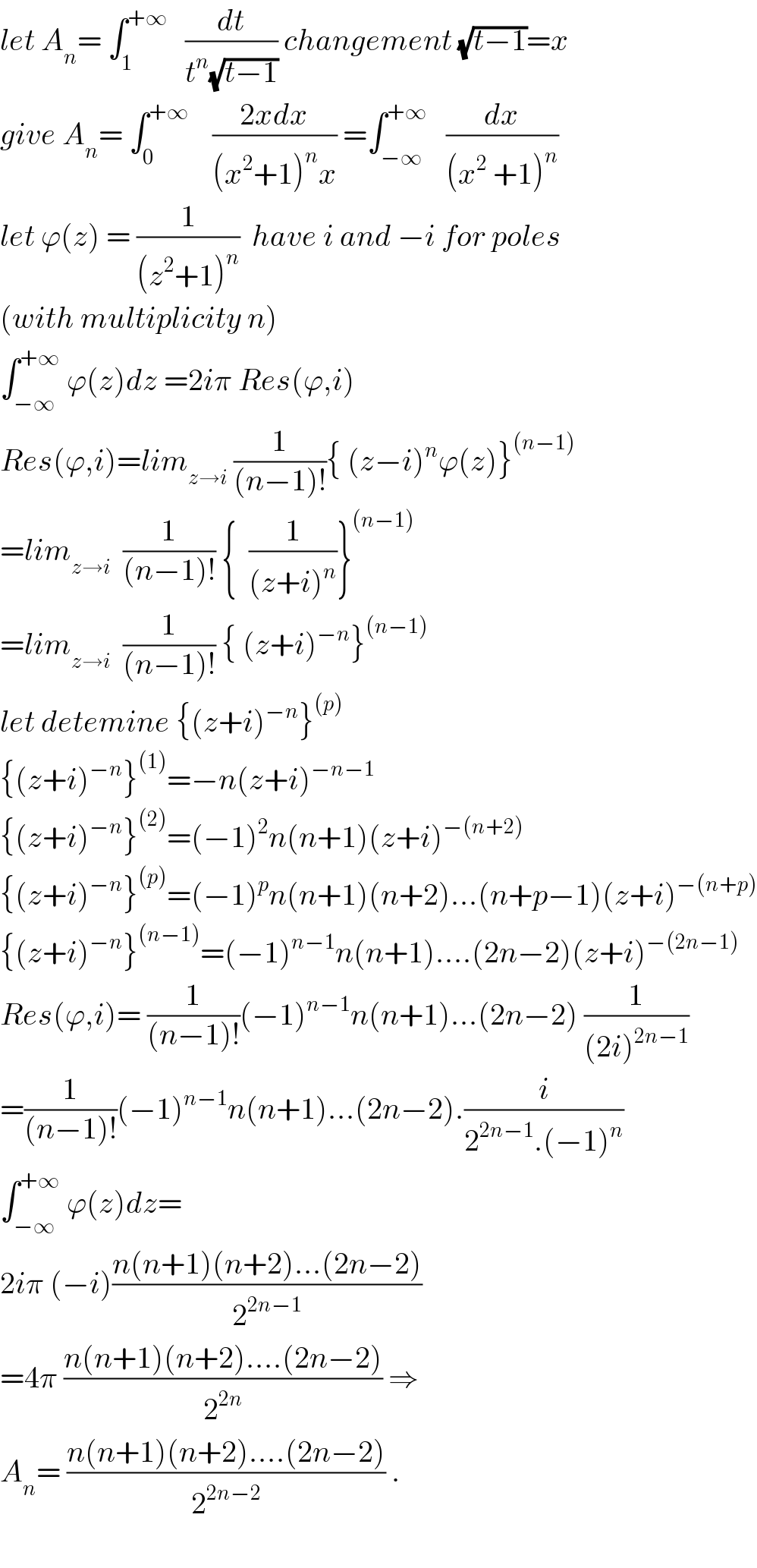 let A_n = ∫_1 ^(+∞)    (dt/(t^n (√(t−1)))) changement (√(t−1))=x   give A_n = ∫_0 ^(+∞)     ((2xdx)/((x^2 +1)^n x)) =∫_(−∞) ^(+∞)    (dx/((x^2  +1)^n ))  let ϕ(z) = (1/((z^2 +1)^n ))  have i and −i for poles  (with multiplicity n)  ∫_(−∞) ^(+∞)  ϕ(z)dz =2iπ Res(ϕ,i)  Res(ϕ,i)=lim_(z→i)  (1/((n−1)!)){ (z−i)^n ϕ(z)}^((n−1))   =lim_(z→i)   (1/((n−1)!)) {  (1/((z+i)^n ))}^((n−1))   =lim_(z→i)   (1/((n−1)!)) { (z+i)^(−n) }^((n−1))   let detemine {(z+i)^(−n) }^((p))   {(z+i)^(−n) }^((1)) =−n(z+i)^(−n−1)   {(z+i)^(−n) }^((2)) =(−1)^2 n(n+1)(z+i)^(−(n+2))   {(z+i)^(−n) }^((p)) =(−1)^p n(n+1)(n+2)...(n+p−1)(z+i)^(−(n+p))   {(z+i)^(−n) }^((n−1)) =(−1)^(n−1) n(n+1)....(2n−2)(z+i)^(−(2n−1))   Res(ϕ,i)= (1/((n−1)!))(−1)^(n−1) n(n+1)...(2n−2) (1/((2i)^(2n−1) ))  =(1/((n−1)!))(−1)^(n−1) n(n+1)...(2n−2).(i/(2^(2n−1) .(−1)^n ))  ∫_(−∞) ^(+∞)  ϕ(z)dz=  2iπ (−i)((n(n+1)(n+2)...(2n−2))/2^(2n−1) )  =4π ((n(n+1)(n+2)....(2n−2))/2^(2n) ) ⇒  A_n = ((n(n+1)(n+2)....(2n−2))/2^(2n−2) ) .    