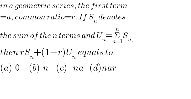 in a geometric series, the first term  =a, common ratio=r. If S_n  denotes  the sum of the n terms and U_n =Σ_(n=1) ^n S_(n,)   then rS_n +(1−r)U_(n  ) equals to  (a)  0      (b)  n     (c)    na    (d)nar  
