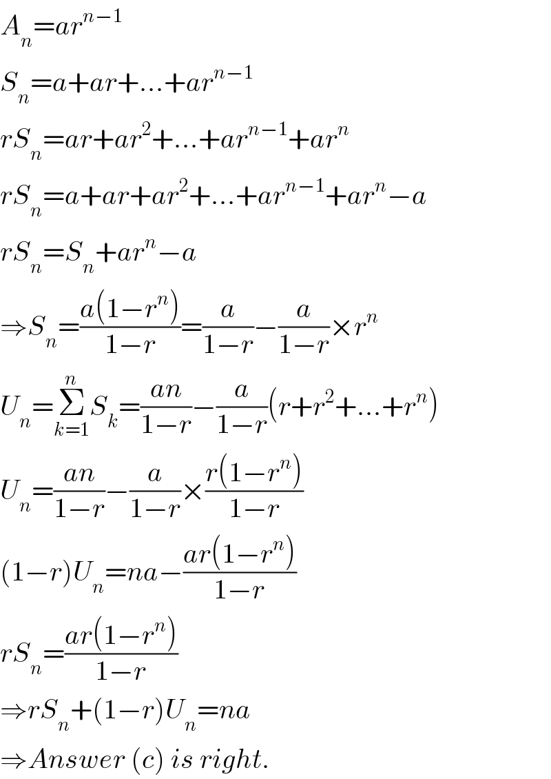 A_n =ar^(n−1)   S_n =a+ar+...+ar^(n−1)   rS_n =ar+ar^2 +...+ar^(n−1) +ar^n   rS_n =a+ar+ar^2 +...+ar^(n−1) +ar^n −a  rS_n =S_n +ar^n −a  ⇒S_n =((a(1−r^n ))/(1−r))=(a/(1−r))−(a/(1−r))×r^n   U_n =Σ_(k=1) ^n S_k =((an)/(1−r))−(a/(1−r))(r+r^2 +...+r^n )  U_n =((an)/(1−r))−(a/(1−r))×((r(1−r^n ))/(1−r))  (1−r)U_n =na−((ar(1−r^n ))/(1−r))  rS_n =((ar(1−r^n ))/(1−r))  ⇒rS_n +(1−r)U_n =na  ⇒Answer (c) is right.  