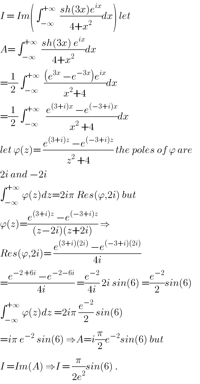 I = Im( ∫_(−∞) ^(+∞)   ((sh(3x)e^(ix) )/(4+x^2 ))dx) let  A= ∫_(−∞) ^(+∞)   ((sh(3x) e^(ix) )/(4+x^2 ))dx  =(1/2) ∫_(−∞) ^(+∞)   (((e^(3x)  −e^(−3x) )e^(ix) )/(x^2 +4))dx  =(1/2) ∫_(−∞) ^(+∞)    ((e^((3+i)x)  −e^((−3+i)x) )/(x^2  +4))dx  let ϕ(z)= ((e^((3+i)z)  −e^((−3+i)z) )/(z^2  +4)) the poles of ϕ are  2i and −2i   ∫_(−∞) ^(+∞)  ϕ(z)dz=2iπ Res(ϕ,2i) but  ϕ(z)=((e^((3+i)z)  −e^((−3+i)z) )/((z−2i)(z+2i))) ⇒  Res(ϕ,2i)= ((e^((3+i)(2i))  −e^((−3+i)(2i)) )/(4i))  =((e^(−2 +6i)  −e^(−2−6i) )/(4i)) =(e^(−2) /(4i)) 2i sin(6) =(e^(−2) /2)sin(6)  ∫_(−∞) ^(+∞)  ϕ(z)dz =2iπ (e^(−2) /2) sin(6)  =iπ e^(−2)  sin(6) ⇒A=i(π/2)e^(−2) sin(6) but   I =Im(A) ⇒I = (π/(2e^2 ))sin(6) .  