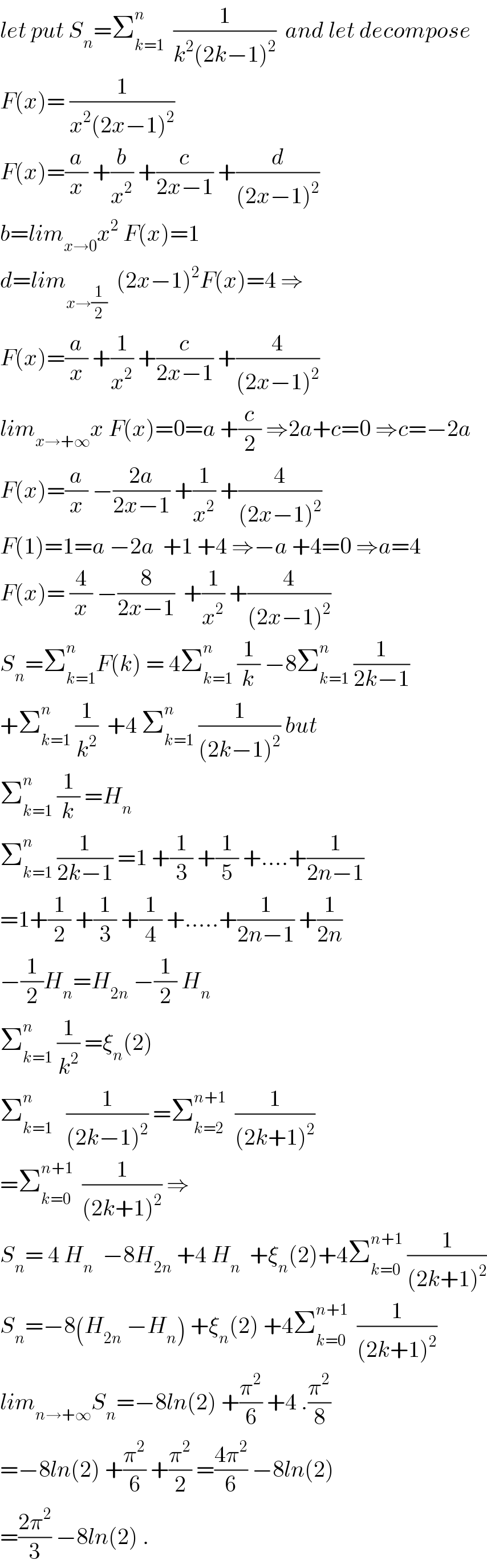 let put S_n =Σ_(k=1) ^n   (1/(k^2 (2k−1)^2 ))  and let decompose  F(x)= (1/(x^2 (2x−1)^2 ))  F(x)=(a/x) +(b/x^2 ) +(c/(2x−1)) +(d/((2x−1)^2 ))  b=lim_(x→0) x^2  F(x)=1  d=lim_(x→(1/2))   (2x−1)^2 F(x)=4 ⇒  F(x)=(a/x) +(1/x^2 ) +(c/(2x−1)) +(4/((2x−1)^2 ))  lim_(x→+∞) x F(x)=0=a +(c/2) ⇒2a+c=0 ⇒c=−2a  F(x)=(a/x) −((2a)/(2x−1)) +(1/x^2 ) +(4/((2x−1)^2 ))  F(1)=1=a −2a  +1 +4 ⇒−a +4=0 ⇒a=4  F(x)= (4/x) −(8/(2x−1))  +(1/x^2 ) +(4/((2x−1)^2 ))  S_n =Σ_(k=1) ^n F(k) = 4Σ_(k=1) ^n  (1/k) −8Σ_(k=1) ^n  (1/(2k−1))  +Σ_(k=1) ^n  (1/k^2 )  +4 Σ_(k=1) ^n  (1/((2k−1)^2 )) but  Σ_(k=1) ^n  (1/k) =H_n   Σ_(k=1) ^n  (1/(2k−1)) =1 +(1/3) +(1/5) +....+(1/(2n−1))  =1+(1/2) +(1/3) +(1/4) +.....+(1/(2n−1)) +(1/(2n))  −(1/2)H_n =H_(2n)  −(1/2) H_n   Σ_(k=1) ^n  (1/k^2 ) =ξ_n (2)  Σ_(k=1) ^n    (1/((2k−1)^2 )) =Σ_(k=2) ^(n+1)   (1/((2k+1)^2 ))  =Σ_(k=0) ^(n+1)   (1/((2k+1)^2 )) ⇒  S_n = 4 H_n   −8H_(2n)  +4 H_n   +ξ_n (2)+4Σ_(k=0) ^(n+1)  (1/((2k+1)^2 ))  S_n =−8(H_(2n)  −H_n ) +ξ_n (2) +4Σ_(k=0) ^(n+1)   (1/((2k+1)^2 ))  lim_(n→+∞) S_n =−8ln(2) +(π^2 /6) +4 .(π^2 /8)  =−8ln(2) +(π^2 /6) +(π^2 /2) =((4π^2 )/6) −8ln(2)  =((2π^2 )/3) −8ln(2) .  