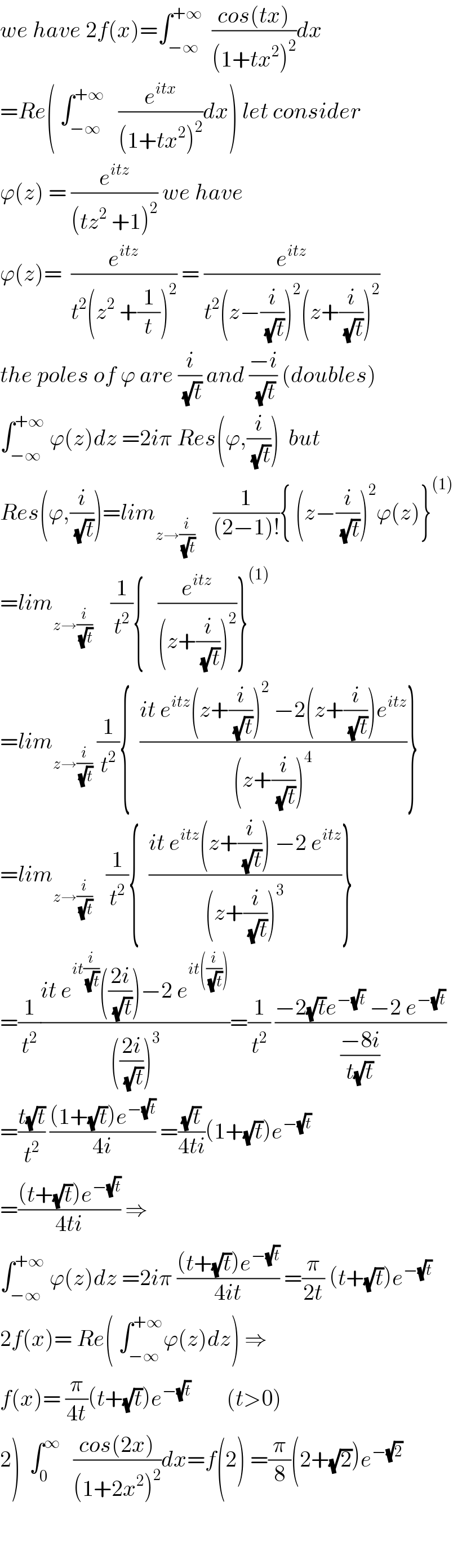 we have 2f(x)=∫_(−∞) ^(+∞)   ((cos(tx))/((1+tx^2 )^2 ))dx  =Re( ∫_(−∞) ^(+∞)    (e^(itx) /((1+tx^2 )^2 ))dx) let consider  ϕ(z) = (e^(itz) /((tz^2  +1)^2 )) we have   ϕ(z)=  (e^(itz) /(t^2 (z^2  +(1/t))^2 )) = (e^(itz) /(t^2 (z−(i/(√t)))^2 (z+(i/(√t)))^2 ))  the poles of ϕ are (i/(√t)) and ((−i)/(√t)) (doubles)  ∫_(−∞) ^(+∞)  ϕ(z)dz =2iπ Res(ϕ,(i/(√t)))  but  Res(ϕ,(i/(√t)))=lim_(z→(i/(√t)))     (1/((2−1)!)){ (z−(i/(√t)))^2 ϕ(z)}^((1))   =lim_(z→(i/(√t)))     (1/t^2 ){   (e^(itz) /((z+(i/(√t)))^2 ))}^((1))   =lim_(z→(i/(√t)))  (1/t^2 ){  ((it e^(itz) (z+(i/(√t)))^2  −2(z+(i/(√t)))e^(itz) )/((z+(i/(√t)))^4 ))}  =lim_(z→(i/(√t)))    (1/t^2 ){  ((it e^(itz) (z+(i/(√t))) −2 e^(itz) )/((z+(i/(√t)))^3 ))}  =(1/t^2 )((it e^(it(i/(√t))) (((2i)/(√t)))−2 e^(it((i/(√t)))) )/((((2i)/(√t)))^3 ))=(1/t^2 ) ((−2(√t)e^(−(√t))  −2 e^(−(√t)) )/((−8i)/(t(√t))))  =((t(√t))/t^2 ) (((1+(√t))e^(−(√t)) )/(4i)) =((√t)/(4ti))(1+(√t))e^(−(√t))   =(((t+(√t))e^(−(√t)) )/(4ti)) ⇒  ∫_(−∞) ^(+∞)  ϕ(z)dz =2iπ (((t+(√t))e^(−(√t)) )/(4it)) =(π/(2t)) (t+(√t))e^(−(√t))   2f(x)= Re( ∫_(−∞) ^(+∞) ϕ(z)dz) ⇒  f(x)= (π/(4t))(t+(√t))e^(−(√t))         (t>0)  2)  ∫_0 ^∞    ((cos(2x))/((1+2x^2 )^2 ))dx=f(2) =(π/8)(2+(√2))e^(−(√2))       