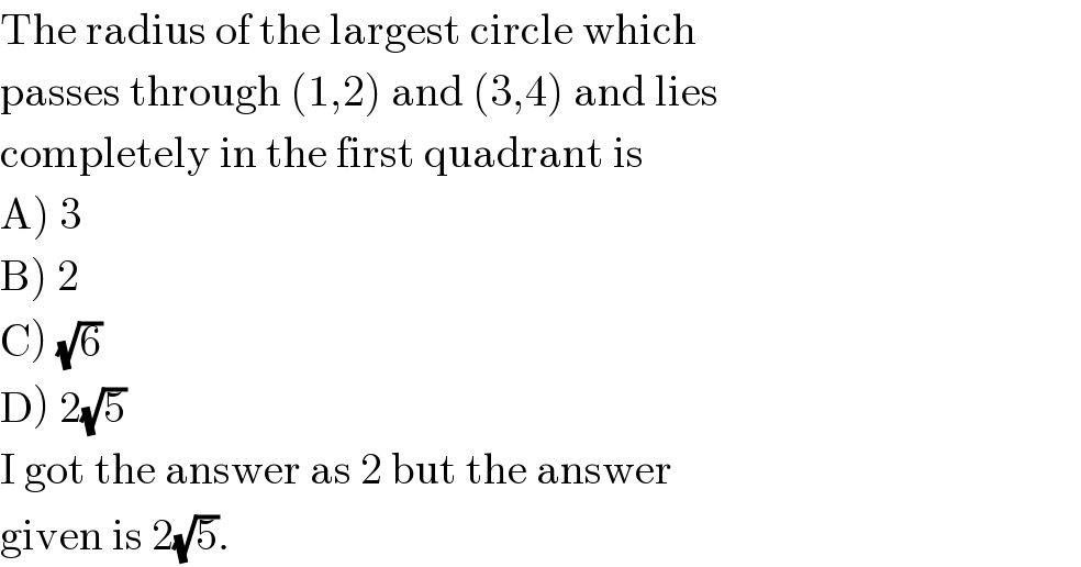 The radius of the largest circle which  passes through (1,2) and (3,4) and lies  completely in the first quadrant is  A) 3  B) 2  C) (√6)  D) 2(√5)  I got the answer as 2 but the answer   given is 2(√5).  