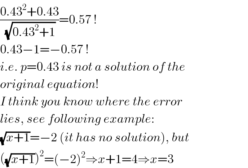 ((0.43^2 +0.43)/(√(0.43^2 +1)))=0.57 !  0.43−1=−0.57 !  i.e. p=0.43 is not a solution of the  original equation!  I think you know where the error  lies, see following example:  (√(x+1))=−2 (it has no solution), but  ((√(x+1)))^2 =(−2)^2 ⇒x+1=4⇒x=3  