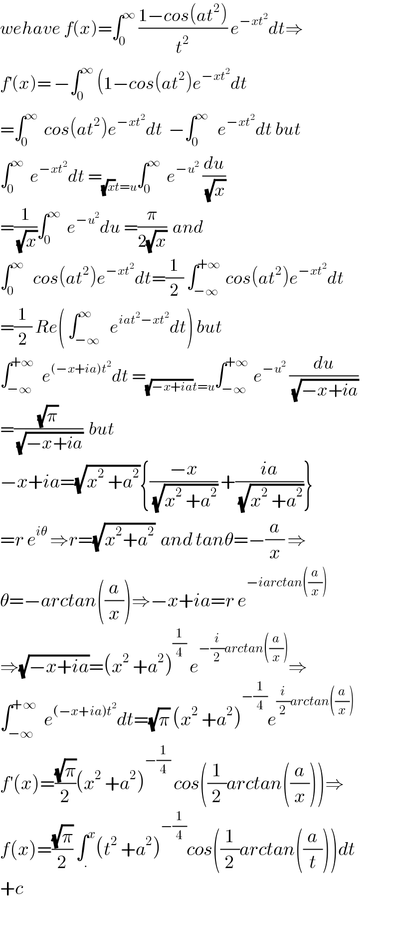 wehave f(x)=∫_0 ^∞  ((1−cos(at^2 ))/t^2 ) e^(−xt^2 ) dt⇒  f^′ (x)= −∫_0 ^∞  (1−cos(at^2 )e^(−xt^2 ) dt  =∫_0 ^∞   cos(at^2 )e^(−xt^2 ) dt  −∫_0 ^∞    e^(−xt^2 ) dt but  ∫_0 ^∞   e^(−xt^2 ) dt =_((√x)t=u) ∫_0 ^∞   e^(−u^2 )  (du/(√x))  =(1/(√x))∫_0 ^∞   e^(−u^2 ) du =(π/(2(√x)))  and  ∫_0 ^∞    cos(at^2 )e^(−xt^2 ) dt=(1/2) ∫_(−∞) ^(+∞)  cos(at^2 )e^(−xt^2 ) dt  =(1/2) Re( ∫_(−∞) ^∞   e^(iat^2 −xt^2 ) dt) but  ∫_(−∞) ^(+∞)   e^((−x+ia)t^2 ) dt =_((√(−x+ia))t=u) ∫_(−∞) ^(+∞)  e^(−u^2 )  (du/(√(−x+ia)))  =((√π)/(√(−x+ia)))  but   −x+ia=(√(x^2  +a^2 )){((−x)/(√(x^2  +a^2 ))) +((ia)/(√(x^2  +a^2 )))}  =r e^(iθ)  ⇒r=(√(x^2 +a^2 ))  and tanθ=−(a/x) ⇒  θ=−arctan((a/x))⇒−x+ia=r e^(−iarctan((a/x)))   ⇒(√(−x+ia))=(x^2  +a^2 )^(1/4)  e^(−(i/2)arctan((a/x))) ⇒  ∫_(−∞) ^(+∞)   e^((−x+ia)t^2 ) dt=(√π) (x^2  +a^2 )^(−(1/4)) e^((i/2)arctan((a/x)))   f^′ (x)=((√π)/2)(x^2  +a^2 )^(−(1/4))  cos((1/2)arctan((a/x)))⇒  f(x)=((√π)/2) ∫_. ^x (t^2  +a^2 )^(−(1/4)) cos((1/2)arctan((a/t)))dt  +c    