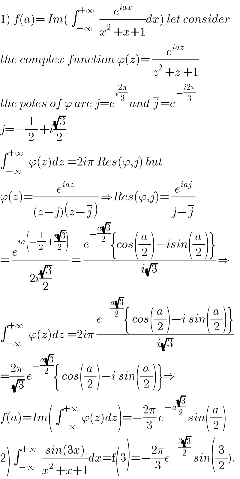 1) f(a)= Im( ∫_(−∞) ^(+∞)   (e^(iax) /(x^2  +x+1))dx) let consider  the complex function ϕ(z)= (e^(iaz) /(z^2  +z +1))  the poles of ϕ are j=e^(i((2π)/3))  and j^− =e^(−((i2π)/3))   j=−(1/2) +i((√3)/2)  ∫_(−∞) ^(+∞)   ϕ(z)dz =2iπ Res(ϕ,j) but   ϕ(z)=(e^(iaz) /((z−j)(z−j^− ))) ⇒Res(ϕ,j)= (e^(iaj) /(j−j^− ))  = (e^(ia(−(1/2) +((i(√3))/2))) /(2i((√3)/2))) = ((e^(−((a(√3))/2)) {cos((a/2))−isin((a/2))})/(i(√3))) ⇒  ∫_(−∞) ^(+∞)   ϕ(z)dz =2iπ ((e^(−((a(√3))/2)) { cos((a/2))−i sin((a/2))})/(i(√3)))  =((2π)/(√3)) e^(−((a(√3))/2)) { cos((a/2))−i sin((a/2))}⇒  f(a)=Im( ∫_(−∞) ^(+∞)  ϕ(z)dz)=−((2π)/3) e^(−a((√3)/2))  sin((a/2))  2) ∫_(−∞) ^(+∞)   ((sin(3x))/(x^2  +x+1))dx=f(3)=−((2π)/3)e^(−((3(√3))/2))  sin((3/2)).  