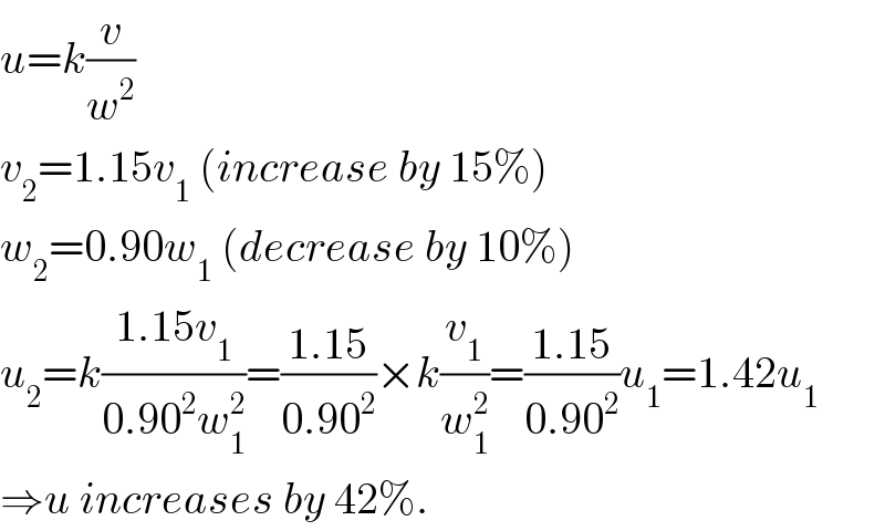 u=k(v/w^2 )  v_2 =1.15v_1  (increase by 15%)  w_2 =0.90w_1  (decrease by 10%)  u_2 =k((1.15v_1 )/(0.90^2 w_1 ^2 ))=((1.15)/(0.90^2 ))×k(v_1 /w_1 ^2 )=((1.15)/(0.90^2 ))u_1 =1.42u_1   ⇒u increases by 42%.  