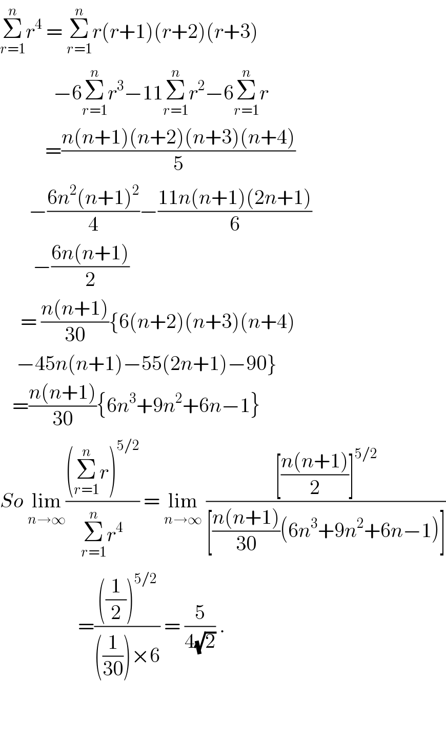 Σ_(r=1) ^n r^4  = Σ_(r=1) ^n r(r+1)(r+2)(r+3)               −6Σ_(r=1) ^n r^3 −11Σ_(r=1) ^n r^2 −6Σ_(r=1) ^n r             =((n(n+1)(n+2)(n+3)(n+4))/5)         −((6n^2 (n+1)^2 )/4)−((11n(n+1)(2n+1))/6)          −((6n(n+1))/2)       = ((n(n+1))/(30)){6(n+2)(n+3)(n+4)      −45n(n+1)−55(2n+1)−90}     =((n(n+1))/(30)){6n^3 +9n^2 +6n−1}  So lim_(n→∞) (((Σ_(r=1) ^n r)^(5/2) )/(Σ_(r=1) ^n r^4 )) = lim_(n→∞)  (([((n(n+1))/2)]^(5/2) )/([((n(n+1))/(30))(6n^3 +9n^2 +6n−1)]))                     =((((1/2))^(5/2) )/(((1/(30)))×6)) = (5/(4(√2))) .      