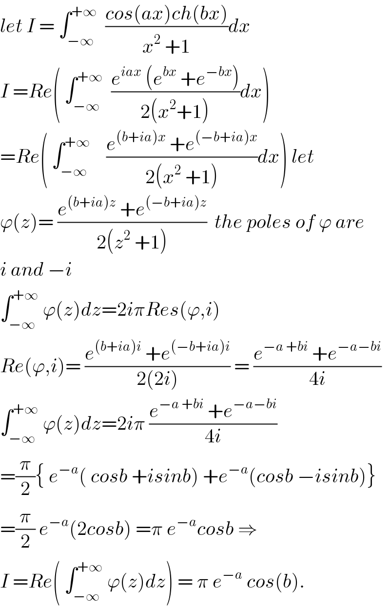 let I = ∫_(−∞) ^(+∞)   ((cos(ax)ch(bx))/(x^2  +1))dx  I =Re( ∫_(−∞) ^(+∞)   ((e^(iax)  (e^(bx)  +e^(−bx) ))/(2(x^2 +1)))dx)  =Re( ∫_(−∞) ^(+∞)     ((e^((b+ia)x)  +e^((−b+ia)x) )/(2(x^2  +1)))dx) let  ϕ(z)= ((e^((b+ia)z)  +e^((−b+ia)z) )/(2(z^2  +1)))  the poles of ϕ are  i and −i  ∫_(−∞) ^(+∞)  ϕ(z)dz=2iπRes(ϕ,i)  Re(ϕ,i)= ((e^((b+ia)i)  +e^((−b+ia)i) )/(2(2i))) = ((e^(−a +bi)  +e^(−a−bi) )/(4i))  ∫_(−∞) ^(+∞)  ϕ(z)dz=2iπ ((e^(−a +bi)  +e^(−a−bi) )/(4i))  =(π/2){ e^(−a) ( cosb +isinb) +e^(−a) (cosb −isinb)}  =(π/2) e^(−a) (2cosb) =π e^(−a) cosb ⇒  I =Re( ∫_(−∞) ^(+∞)  ϕ(z)dz) = π e^(−a)  cos(b).  