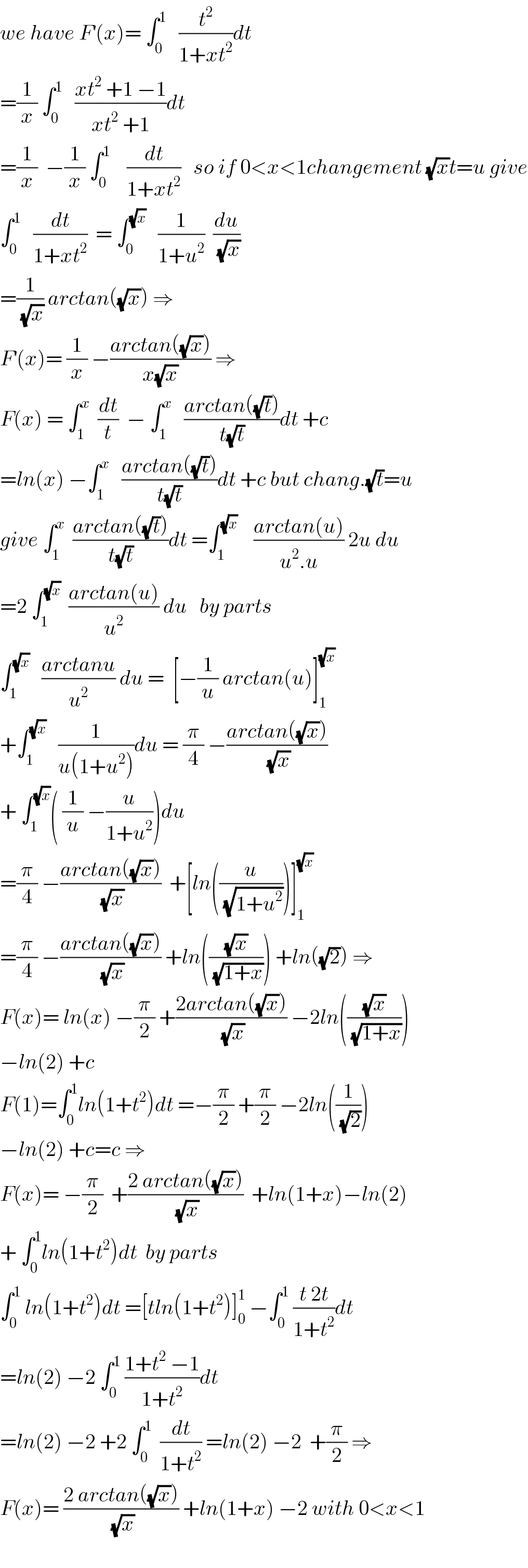we have F^′ (x)= ∫_0 ^1    (t^2 /(1+xt^2 ))dt  =(1/x) ∫_0 ^1    ((xt^2  +1 −1)/(xt^2  +1))dt  =(1/x)  −(1/x) ∫_0 ^1     (dt/(1+xt^2 ))   so if 0<x<1changement (√x)t=u give  ∫_0 ^1    (dt/(1+xt^2 ))  = ∫_0 ^(√x)    (1/(1+u^2 ))  (du/(√x))  =(1/(√x)) arctan((√x)) ⇒  F^′ (x)= (1/x) −((arctan((√x)))/(x(√x))) ⇒  F(x) = ∫_1 ^x   (dt/t)  − ∫_1 ^x    ((arctan((√t)))/(t(√t)))dt +c  =ln(x) −∫_1 ^x    ((arctan((√t)))/(t(√t)))dt +c but chang.(√t)=u  give ∫_1 ^x   ((arctan((√t)))/(t(√t)))dt =∫_1 ^(√x)     ((arctan(u))/(u^2 .u)) 2u du  =2 ∫_1 ^(√x)   ((arctan(u))/u^2 ) du   by parts  ∫_1 ^(√x)    ((arctanu)/u^2 ) du =  [−(1/u) arctan(u)]_1 ^(√x)   +∫_1 ^(√x)    (1/(u(1+u^2 )))du = (π/4) −((arctan((√x)))/(√x))  + ∫_1 ^(√x) ( (1/u) −(u/(1+u^2 )))du  =(π/4) −((arctan((√x)))/(√x))  +[ln((u/(√(1+u^2 ))))]_1 ^(√x)   =(π/4) −((arctan((√x)))/(√x)) +ln(((√x)/(√(1+x)))) +ln((√2)) ⇒  F(x)= ln(x) −(π/2) +((2arctan((√x)))/(√x)) −2ln(((√x)/(√(1+x))))  −ln(2) +c  F(1)=∫_0 ^1 ln(1+t^2 )dt =−(π/2) +(π/2) −2ln((1/(√2)))  −ln(2) +c=c ⇒  F(x)= −(π/2)  +((2 arctan((√x)))/(√x))  +ln(1+x)−ln(2)  + ∫_0 ^1 ln(1+t^2 )dt  by parts  ∫_0 ^1  ln(1+t^2 )dt =[tln(1+t^2 )]_0 ^1  −∫_0 ^1  ((t 2t)/(1+t^2 ))dt  =ln(2) −2 ∫_0 ^1  ((1+t^2  −1)/(1+t^2 ))dt  =ln(2) −2 +2 ∫_0 ^1   (dt/(1+t^2 )) =ln(2) −2  +(π/2) ⇒  F(x)= ((2 arctan((√x)))/(√x)) +ln(1+x) −2 with 0<x<1    