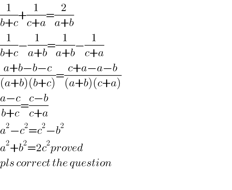 (1/(b+c))+(1/(c+a))=(2/(a+b))  (1/(b+c))−(1/(a+b))=(1/(a+b))−(1/(c+a))  ((a+b−b−c)/((a+b)(b+c)))=((c+a−a−b)/((a+b)(c+a)))  ((a−c)/(b+c))=((c−b)/(c+a))  a^2 −c^2 =c^2 −b^2   a^2 +b^2 =2c^2 proved  pls correct the question    