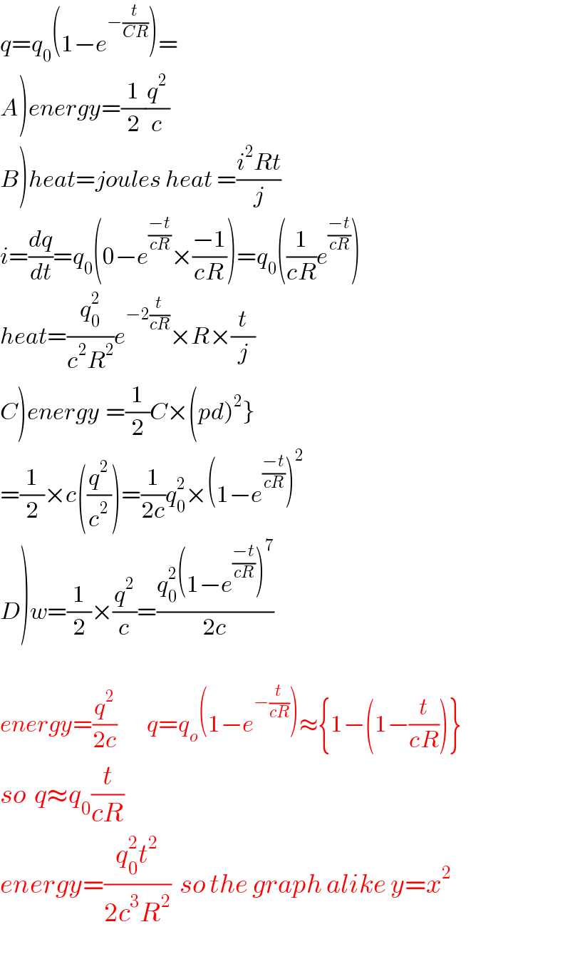 q=q_0 (1−e^(−(t/(CR))) )=  A)energy=(1/2)(q^2 /c)  B)heat=joules heat =((i^2 Rt)/j)  i=(dq/dt)=q_0 (0−e^((−t)/(cR)) ×((−1)/(cR)))=q_0 ((1/(cR))e^((−t)/(cR)) )  heat=(q_0 ^2 /(c^2 R^2 ))e^(−2(t/(cR))) ×R×(t/j)  C)energy_ =(1/2)C×(pd)^2 }  =(1/2)×c((q^2 /c^2 ))=(1/(2c))q_0 ^2 ×(1−e^((−t)/(cR)) )^2   D)w=(1/2)×(q^2 /c)=((q_0 ^2 (1−e^((−t)/(cR)) )^7 )/(2c))    energy=(q^2 /(2c))       q=q_o (1−e^(−(t/(cR))) )≈{1−(1−(t/(cR)))}  so  q≈q_0 (t/(cR))  energy=((q_0 ^2 t^2 )/(2c^3 R^2 ))  so the graph alike y=x^2     