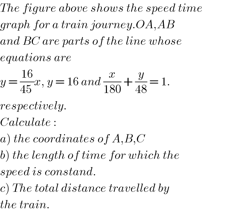 The figure above shows the speed time  graph for a train journey.OA,AB  and BC are parts of the line whose  equations are   y = ((16)/(45 ))x, y = 16 and (x/(180)) + (y/(48)) = 1.  respectively.  Calculate :  a) the coordinates of A,B,C  b) the length of time for which the  speed is constand.  c) The total distance travelled by  the train.  
