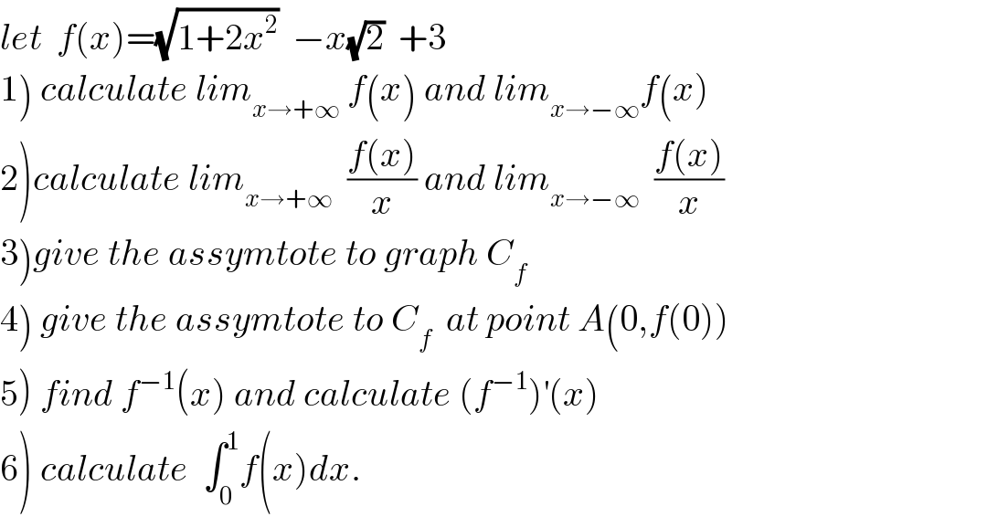 let  f(x)=(√(1+2x^2 ))  −x(√2)  +3  1) calculate lim_(x→+∞)  f(x) and lim_(x→−∞) f(x)  2)calculate lim_(x→+∞)   ((f(x))/x) and lim_(x→−∞)   ((f(x))/x)  3)give the assymtote to graph C_f   4) give the assymtote to C_f   at point A(0,f(0))  5) find f^(−1) (x) and calculate (f^(−1) )^′ (x)  6) calculate  ∫_0 ^1 f(x)dx.  