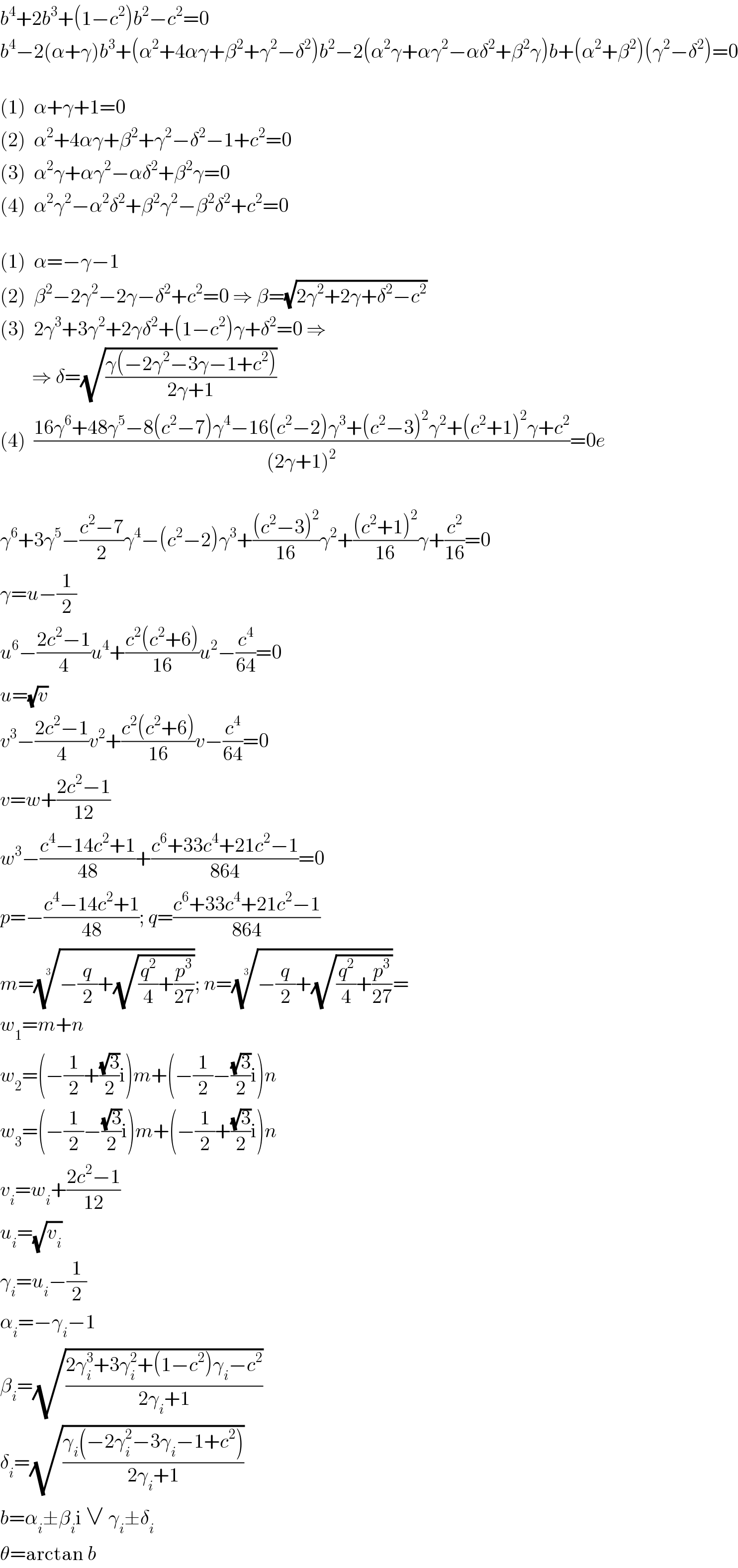b^4 +2b^3 +(1−c^2 )b^2 −c^2 =0  b^4 −2(α+γ)b^3 +(α^2 +4αγ+β^2 +γ^2 −δ^2 )b^2 −2(α^2 γ+αγ^2 −αδ^2 +β^2 γ)b+(α^2 +β^2 )(γ^2 −δ^2 )=0    (1)  α+γ+1=0  (2)  α^2 +4αγ+β^2 +γ^2 −δ^2 −1+c^2 =0  (3)  α^2 γ+αγ^2 −αδ^2 +β^2 γ=0  (4)  α^2 γ^2 −α^2 δ^2 +β^2 γ^2 −β^2 δ^2 +c^2 =0    (1)  α=−γ−1  (2)  β^2 −2γ^2 −2γ−δ^2 +c^2 =0 ⇒ β=(√(2γ^2 +2γ+δ^2 −c^2 ))  (3)  2γ^3 +3γ^2 +2γδ^2 +(1−c^2 )γ+δ^2 =0 ⇒          ⇒ δ=(√((γ(−2γ^2 −3γ−1+c^2 ))/(2γ+1)))  (4)  ((16γ^6 +48γ^5 −8(c^2 −7)γ^4 −16(c^2 −2)γ^3 +(c^2 −3)^2 γ^2 +(c^2 +1)^2 γ+c^2 )/((2γ+1)^2 ))=0e    γ^6 +3γ^5 −((c^2 −7)/2)γ^4 −(c^2 −2)γ^3 +(((c^2 −3)^2 )/(16))γ^2 +(((c^2 +1)^2 )/(16))γ+(c^2 /(16))=0  γ=u−(1/2)  u^6 −((2c^2 −1)/4)u^4 +((c^2 (c^2 +6))/(16))u^2 −(c^4 /(64))=0  u=(√v)  v^3 −((2c^2 −1)/4)v^2 +((c^2 (c^2 +6))/(16))v−(c^4 /(64))=0  v=w+((2c^2 −1)/(12))  w^3 −((c^4 −14c^2 +1)/(48))+((c^6 +33c^4 +21c^2 −1)/(864))=0  p=−((c^4 −14c^2 +1)/(48)); q=((c^6 +33c^4 +21c^2 −1)/(864))  m=((−(q/2)+(√((q^2 /4)+(p^3 /(27))))))^(1/3) ; n=((−(q/2)+(√((q^2 /4)+(p^3 /(27))))))^(1/3) =  w_1 =m+n  w_2 =(−(1/2)+((√3)/2)i)m+(−(1/2)−((√3)/2)i)n  w_3 =(−(1/2)−((√3)/2)i)m+(−(1/2)+((√3)/2)i)n  v_i =w_i +((2c^2 −1)/(12))  u_i =(√v_i )  γ_i =u_i −(1/2)  α_i =−γ_i −1  β_i =(√((2γ_i ^3 +3γ_i ^2 +(1−c^2 )γ_i −c^2 )/(2γ_i +1)))  δ_i =(√((γ_i (−2γ_i ^2 −3γ_i −1+c^2 ))/(2γ_i +1)))  b=α_i ±β_i i ∨ γ_i ±δ_i   θ=arctan b  