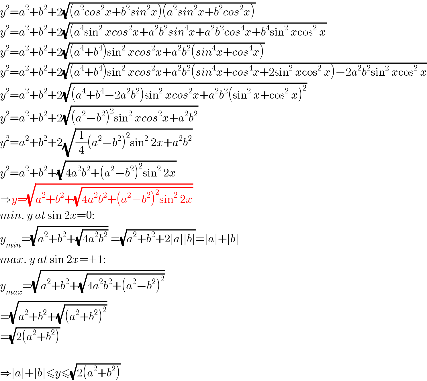 y^2 =a^2 +b^2 +2(√((a^2 cos^2 x+b^2 sin^2 x)(a^2 sin^2 x+b^2 cos^2 x)))  y^2 =a^2 +b^2 +2(√((a^4 sin^2  xcos^2 x+a^2 b^2 sin^4 x+a^2 b^2 cos^4 x+b^4 sin^2  xcos^2  x))  y^2 =a^2 +b^2 +2(√((a^4 +b^4 )sin^2  xcos^2 x+a^2 b^2 (sin^4 x+cos^4 x)))  y^2 =a^2 +b^2 +2(√((a^4 +b^4 )sin^2  xcos^2 x+a^2 b^2 (sin^4 x+cos^4 x+2sin^2  xcos^2  x)−2a^2 b^2 sin^2  xcos^2  x))  y^2 =a^2 +b^2 +2(√((a^4 +b^4 −2a^2 b^2 )sin^2  xcos^2 x+a^2 b^2 (sin^2  x+cos^2  x)^2 ))  y^2 =a^2 +b^2 +2(√((a^2 −b^2 )^2 sin^2  xcos^2 x+a^2 b^2 ))  y^2 =a^2 +b^2 +2(√((1/4)(a^2 −b^2 )^2 sin^2  2x+a^2 b^2 ))  y^2 =a^2 +b^2 +(√(4a^2 b^2 +(a^2 −b^2 )^2 sin^2  2x))  ⇒y=(√(a^2 +b^2 +(√(4a^2 b^2 +(a^2 −b^2 )^2 sin^2  2x))))  min. y at sin 2x=0:  y_(min) =(√(a^2 +b^2 +(√(4a^2 b^2 )))) =(√(a^2 +b^2 +2∣a∣∣b∣))=∣a∣+∣b∣  max. y at sin 2x=±1:  y_(max) =(√(a^2 +b^2 +(√(4a^2 b^2 +(a^2 −b^2 )^2 ))))  =(√(a^2 +b^2 +(√((a^2 +b^2 )^2 ))))  =(√(2(a^2 +b^2 )))    ⇒∣a∣+∣b∣≤y≤(√(2(a^2 +b^2 )))  