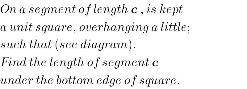 On a segment of length c , is kept  a unit square, overhanging a little;  such that (see diagram).  Find the length of segment c  under the bottom edge of square.  