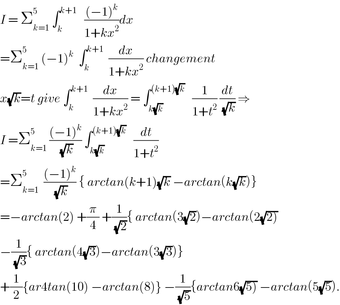 I = Σ_(k=1) ^5  ∫_k ^(k+1)    (((−1)^k )/(1+kx^2 ))dx  =Σ_(k=1) ^5  (−1)^k   ∫_k ^(k+1)   (dx/(1+kx^2 )) changement  x(√k)=t give ∫_k ^(k+1)   (dx/(1+kx^2 )) = ∫_(k(√k)) ^((k+1)(√k))    (1/(1+t^2 )) (dt/(√k)) ⇒  I =Σ_(k=1) ^5  (((−1)^k )/(√k)) ∫_(k(√k)) ^((k+1)(√k))    (dt/(1+t^2 ))  =Σ_(k=1) ^5   (((−1)^k )/(√k)) { arctan(k+1)(√k) −arctan(k(√k))}  =−arctan(2) +(π/4) +(1/(√2)){ arctan(3(√2))−arctan(2(√(2)))  −(1/(√3)){ arctan(4(√3))−arctan(3(√3))}  +(1/2){ar4tan(10) −arctan(8)} −(1/(√5)){arctan6(√(5))) −arctan(5(√5)).  