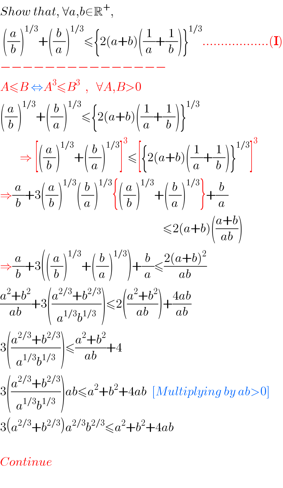 Show that, ∀a,b∈R^+ ,   ((a/b))^(1/3) +((b/a))^(1/3) ≤{2(a+b)((1/a)+(1/b))}^(1/3) ..................(I)  −−−−−−−−−−−−−−−  A≤B ⇔A^3 ≤B^3   ,   ∀A,B>0  ((a/b))^(1/3) +((b/a))^(1/3) ≤{2(a+b)((1/a)+(1/b))}^(1/3)           ⇒ [((a/b))^(1/3) +((b/a))^(1/3) ]^3 ≤[{2(a+b)((1/a)+(1/b))}^(1/3) ]^3   ⇒(a/b)+3((a/b))^(1/3) ((b/a))^(1/3) {((a/b))^(1/3) +((b/a))^(1/3) }+(b/a)                                                                    ≤2(a+b)(((a+b)/(ab)))  ⇒(a/b)+3(((a/b))^(1/3) +((b/a))^(1/3) )+(b/a)≤((2(a+b)^2 )/(ab))  ((a^2 +b^2 )/(ab))+3(((a^(2/3) +b^(2/3) )/(a^(1/3) b^(1/3) )))≤2(((a^2 +b^2 )/(ab)))+((4ab)/(ab))  3(((a^(2/3) +b^(2/3) )/(a^(1/3) b^(1/3) )))≤((a^2 +b^2 )/(ab))+4  3(((a^(2/3) +b^(2/3) )/(a^(1/3) b^(1/3) )))ab≤a^2 +b^2 +4ab  [Multiplying by ab>0]  3(a^(2/3) +b^(2/3) )a^(2/3) b^(2/3) ≤a^2 +b^2 +4ab    Continue                