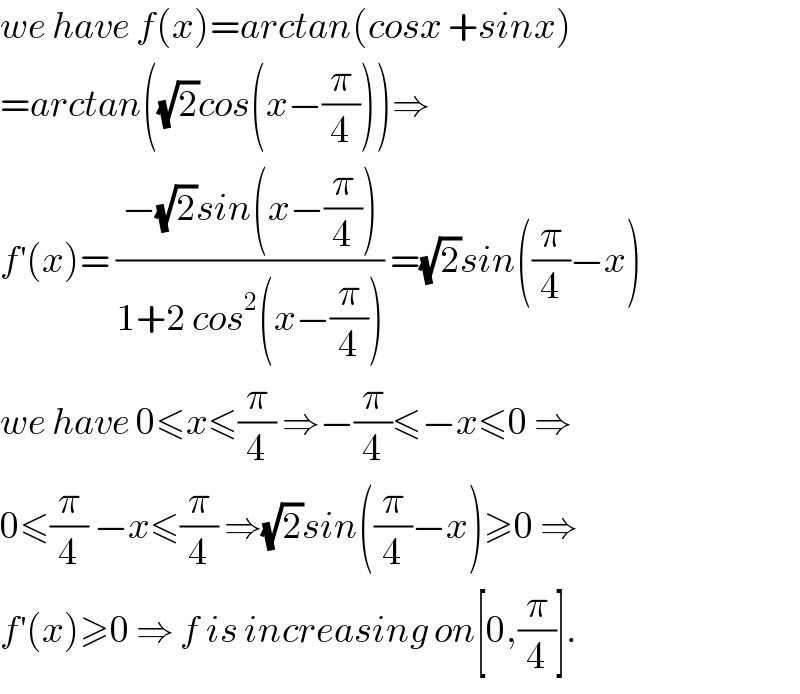 we have f(x)=arctan(cosx +sinx)  =arctan((√2)cos(x−(π/4)))⇒  f^′ (x)= ((−(√2)sin(x−(π/4)))/(1+2 cos^2 (x−(π/4)))) =(√2)sin((π/4)−x)  we have 0≤x≤(π/4) ⇒−(π/4)≤−x≤0 ⇒  0≤(π/4) −x≤(π/4) ⇒(√2)sin((π/4)−x)≥0 ⇒  f^′ (x)≥0 ⇒ f is increasing on[0,(π/4)].  
