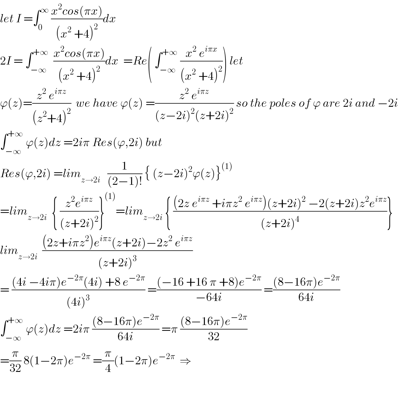 let I =∫_0 ^∞  ((x^2 cos(πx))/((x^2  +4)^2 ))dx  2I = ∫_(−∞) ^(+∞)   ((x^2 cos(πx))/((x^2  +4)^2 ))dx  =Re( ∫_(−∞) ^(+∞)  ((x^2  e^(iπx) )/((x^2  +4)^2 ))) let  ϕ(z)=((z^2  e^(iπz) )/((z^2 +4)^2 ))  we have ϕ(z) =((z^2  e^(iπz) )/((z−2i)^2 (z+2i)^2 )) so the poles of ϕ are 2i and −2i  ∫_(−∞) ^(+∞)  ϕ(z)dz =2iπ Res(ϕ,2i) but  Res(ϕ,2i) =lim_(z→2i)    (1/((2−1)!)) { (z−2i)^2 ϕ(z)}^((1))   =lim_(z→2i)   { ((z^2 e^(iπz) )/((z+2i)^2 ))}^((1)) =lim_(z→2i)  { (((2z e^(iπz)  +iπz^2  e^(iπz) )(z+2i)^2  −2(z+2i)z^2 e^(iπz) )/((z+2i)^4 ))}  lim_(z→2i)   (((2z+iπz^2 )e^(iπz) (z+2i)−2z^2  e^(iπz) )/((z+2i)^3 ))  = (((4i −4iπ)e^(−2π) (4i) +8 e^(−2π) )/((4i)^3 )) =(((−16 +16 π +8)e^(−2π) )/(−64i)) =(((8−16π)e^(−2π) )/(64i))  ∫_(−∞) ^(+∞)  ϕ(z)dz =2iπ (((8−16π)e^(−2π) )/(64i)) =π (((8−16π)e^(−2π) )/(32))  =(π/(32)) 8(1−2π)e^(−2π)  =(π/4)(1−2π)e^(−2π)   ⇒    
