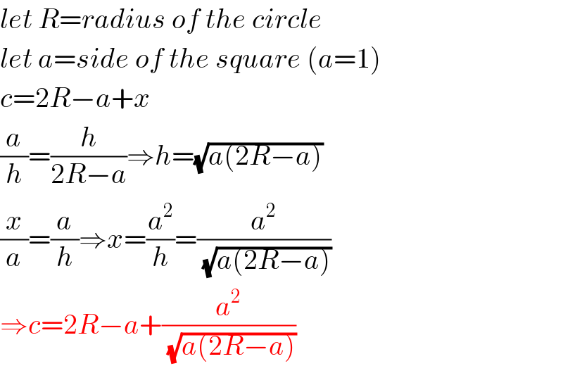 let R=radius of the circle  let a=side of the square (a=1)  c=2R−a+x  (a/h)=(h/(2R−a))⇒h=(√(a(2R−a)))  (x/a)=(a/h)⇒x=(a^2 /h)=(a^2 /(√(a(2R−a))))  ⇒c=2R−a+(a^2 /(√(a(2R−a))))  