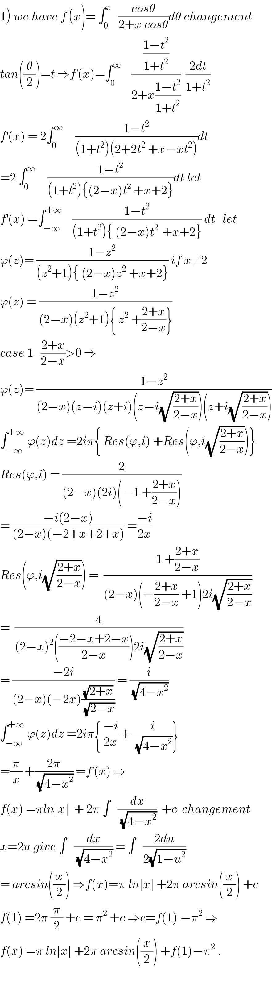 1) we have f^′ (x)= ∫_0 ^π    ((cosθ)/(2+x cosθ))dθ changement  tan((θ/2))=t ⇒f^′ (x)=∫_0 ^∞     (((1−t^2 )/(1+t^2 ))/(2+x((1−t^2 )/(1+t^2 ))))  ((2dt)/(1+t^2 ))  f^′ (x) = 2∫_0 ^∞      ((1−t^2 )/((1+t^2 )(2+2t^2  +x−xt^2 )))dt  =2 ∫_0 ^∞      ((1−t^2 )/((1+t^2 ){(2−x)t^2  +x+2}))dt let   f^′ (x) =∫_(−∞) ^(+∞)     ((1−t^2 )/((1+t^2 ){ (2−x)t^(2 )  +x+2})) dt   let  ϕ(z)= ((1−z^2 )/((z^2 +1){ (2−x)z^2  +x+2})) if x≠2  ϕ(z) = ((1−z^2 )/((2−x)(z^2 +1){ z^2  +((2+x)/(2−x))}))  case 1   ((2+x)/(2−x))>0 ⇒  ϕ(z)= ((1−z^2 )/((2−x)(z−i)(z+i)(z−i(√((2+x)/(2−x))))(z+i(√((2+x)/(2−x))))))  ∫_(−∞) ^(+∞)  ϕ(z)dz =2iπ{ Res(ϕ,i) +Res(ϕ,i(√((2+x)/(2−x))))}  Res(ϕ,i) = (2/((2−x)(2i)(−1 +((2+x)/(2−x)))))  = ((−i(2−x))/((2−x)(−2+x+2+x))) =((−i)/(2x))  Res(ϕ,i(√((2+x)/(2−x)))) =  ((1 +((2+x)/(2−x)))/((2−x)(−((2+x)/(2−x)) +1)2i(√((2+x)/(2−x)))))  =  (4/((2−x)^2 (((−2−x+2−x)/(2−x)))2i(√((2+x)/(2−x)))))  = ((−2i)/((2−x)(−2x)((√(2+x))/(√(2−x))))) = (i/(√(4−x^2 )))  ∫_(−∞) ^(+∞)  ϕ(z)dz =2iπ{ ((−i)/(2x)) + (i/(√(4−x^2 )))}  =(π/x) +((2π)/(√(4−x^2 ))) =f^′ (x) ⇒  f(x) =πln∣x∣  + 2π ∫   (dx/(√(4−x^2 )))  +c  changement  x=2u give ∫   (dx/(√(4−x^2 ))) = ∫   ((2du)/(2(√(1−u^2 ))))  = arcsin((x/2)) ⇒f(x)=π ln∣x∣ +2π arcsin((x/2)) +c  f(1) =2π (π/2) +c = π^2  +c ⇒c=f(1) −π^2  ⇒  f(x) =π ln∣x∣ +2π arcsin((x/2)) +f(1)−π^2  .    