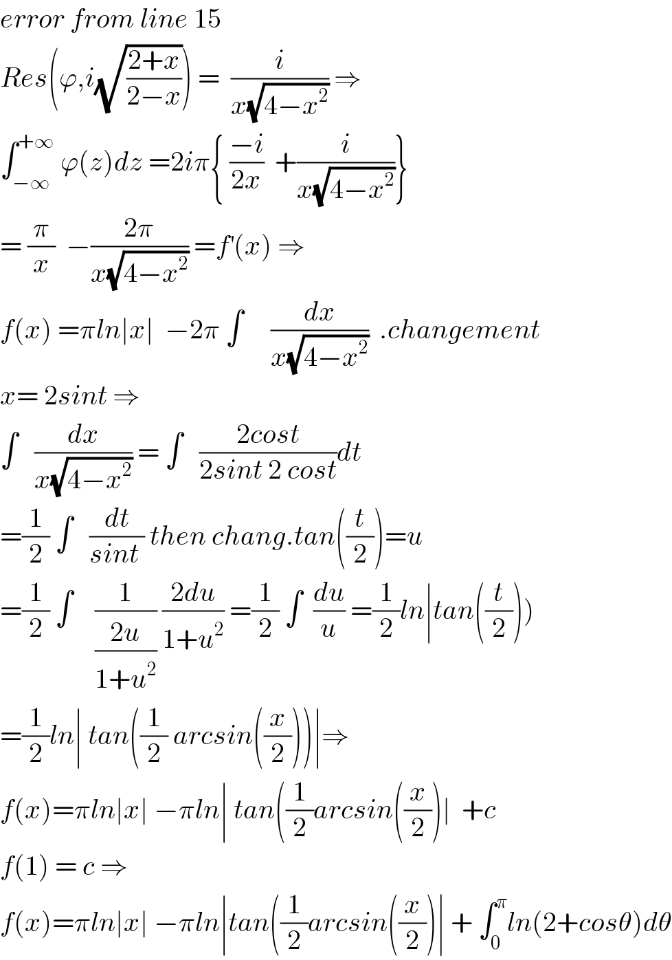 error from line 15  Res(ϕ,i(√((2+x)/(2−x)))) =  (i/(x(√(4−x^2 )))) ⇒  ∫_(−∞) ^(+∞)  ϕ(z)dz =2iπ{ ((−i)/(2x))  +(i/(x(√(4−x^2 ))))}  = (π/x)  −((2π)/(x(√(4−x^2 )))) =f^′ (x) ⇒  f(x) =πln∣x∣  −2π ∫     (dx/(x(√(4−x^2 ))))  .changement  x= 2sint ⇒  ∫   (dx/(x(√(4−x^2 )))) = ∫   ((2cost)/(2sint 2 cost))dt  =(1/2) ∫   (dt/(sint )) then chang.tan((t/2))=u  =(1/2) ∫    (1/((2u)/(1+u^2 ))) ((2du)/(1+u^2 )) =(1/2) ∫  (du/u) =(1/2)ln∣tan((t/2)))  =(1/2)ln∣ tan((1/2) arcsin((x/2)))∣⇒  f(x)=πln∣x∣ −πln∣ tan((1/2)arcsin((x/2))∣  +c  f(1) = c ⇒  f(x)=πln∣x∣ −πln∣tan((1/2)arcsin((x/2))∣ + ∫_0 ^π ln(2+cosθ)dθ  