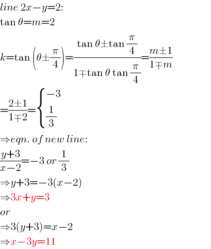 line 2x−y=2:  tan θ=m=2  k=tan (θ±(π/4))=((tan θ±tan (π/4))/(1∓tan θ tan (π/4)))=((m±1)/(1∓m))  =((2±1)/(1∓2))= { ((−3)),((1/3)) :}  ⇒eqn. of new line:  ((y+3)/(x−2))=−3 or (1/3)  ⇒y+3=−3(x−2)  ⇒3x+y=3  or  ⇒3(y+3)=x−2  ⇒x−3y=11  