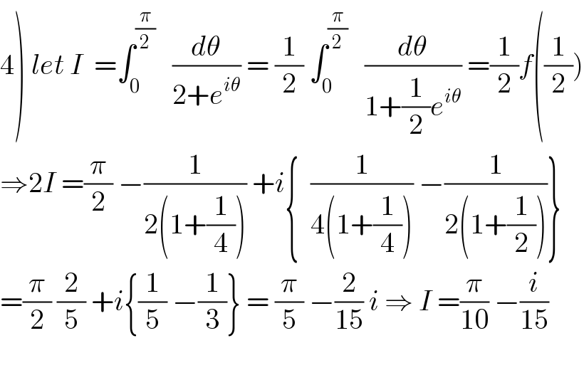 4) let I  =∫_0 ^(π/2)    (dθ/(2+e^(iθ) )) = (1/2) ∫_0 ^(π/2)    (dθ/(1+(1/2)e^(iθ) )) =(1/2)f((1/2))  ⇒2I =(π/2) −(1/(2(1+(1/4)))) +i{  (1/(4(1+(1/4)))) −(1/(2(1+(1/2))))}  =(π/2) (2/5) +i{(1/5) −(1/3)} = (π/5) −(2/(15)) i ⇒ I =(π/(10)) −(i/(15))    