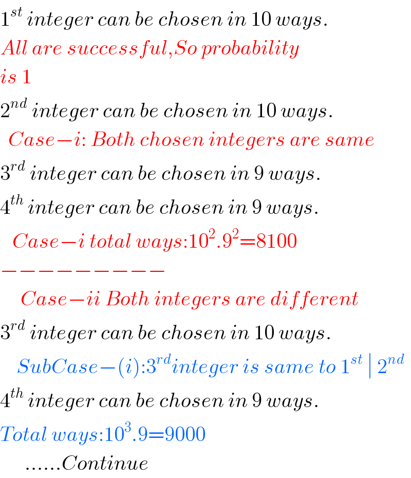 1^(st)  integer can be chosen in 10 ways.  All are successful,So probability  is 1  2^(nd)  integer can be chosen in 10 ways.    Case−i: Both chosen integers are same  3^(rd)  integer can be chosen in 9 ways.  4^(th)  integer can be chosen in 9 ways.     Case−i total ways:10^2 .9^2 =8100  −−−−−−−−−       Case−ii Both integers are different  3^(rd)  integer can be chosen in 10 ways.      SubCase−(i):3^(rd) integer is same to 1^(st)  ∣ 2^(nd)   4^(th)  integer can be chosen in 9 ways.  Total ways:10^3 .9=9000        ......Continue  