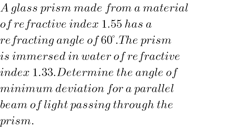 A glass prism made from a material  of refractive index 1.55 has a  refracting angle of 60°.The prism  is immersed in water of refractive  index 1.33.Determine the angle of  minimum deviation for a parallel  beam of light passing through the  prism.  