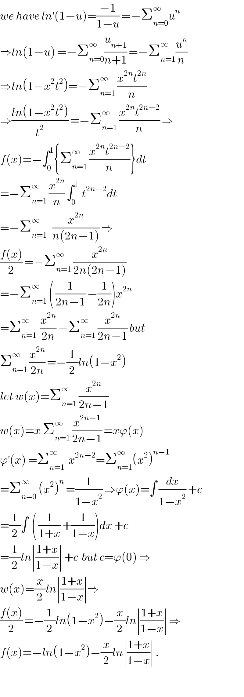 we have ln^′ (1−u)=((−1)/(1−u)) =−Σ_(n=0) ^∞ u^n   ⇒ln(1−u) =−Σ_(n=0) ^∞ (u_(n+1) /(n+1)) =−Σ_(n=1) ^∞ (u^n /n)  ⇒ln(1−x^2 t^2 )=−Σ_(n=1) ^∞  ((x^(2n) t^(2n) )/n)  ⇒((ln(1−x^2 t^2 ))/t^2 ) =−Σ_(n=1) ^∞  ((x^(2n) t^(2n−2) )/n) ⇒  f(x)=−∫_0 ^1 {Σ_(n=1) ^∞  ((x^(2n) t^(2n−2) )/n)}dt  =−Σ_(n=1) ^∞  (x^(2n) /n) ∫_0 ^1   t^(2n−2) dt  =−Σ_(n=1) ^∞    (x^(2n) /(n(2n−1))) ⇒  ((f(x))/2) =−Σ_(n=1) ^∞  (x^(2n) /(2n(2n−1)))  =−Σ_(n=1) ^∞  ( (1/(2n−1)) −(1/(2n)))x^(2n)   =Σ_(n=1) ^∞   (x^(2n) /(2n)) −Σ_(n=1) ^∞  (x^(2n) /(2n−1)) but  Σ_(n=1) ^∞  (x^(2n) /(2n)) =−(1/2)ln(1−x^2 )  let w(x)=Σ_(n=1) ^∞  (x^(2n) /(2n−1))  w(x)=x Σ_(n=1) ^∞  (x^(2n−1) /(2n−1)) =xϕ(x)  ϕ^′ (x) =Σ_(n=1) ^∞   x^(2n−2) =Σ_(n=1) ^∞ (x^2 )^(n−1)   =Σ_(n=0) ^∞  (x^2 )^n  =(1/(1−x^2 )) ⇒ϕ(x)=∫ (dx/(1−x^2 )) +c  =(1/2)∫  ( (1/(1+x)) +(1/(1−x)))dx +c  =(1/2)ln∣((1+x)/(1−x))∣ +c  but c=ϕ(0) ⇒  w(x)=(x/2)ln∣((1+x)/(1−x))∣⇒  ((f(x))/2) =−(1/2)ln(1−x^2 )−(x/2)ln∣((1+x)/(1−x))∣ ⇒  f(x)=−ln(1−x^2 )−(x/2)ln∣((1+x)/(1−x))∣ .    