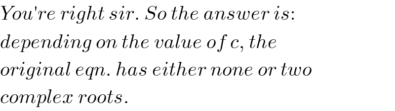 You′re right sir. So the answer is:  depending on the value of c, the  original eqn. has either none or two  complex roots.  