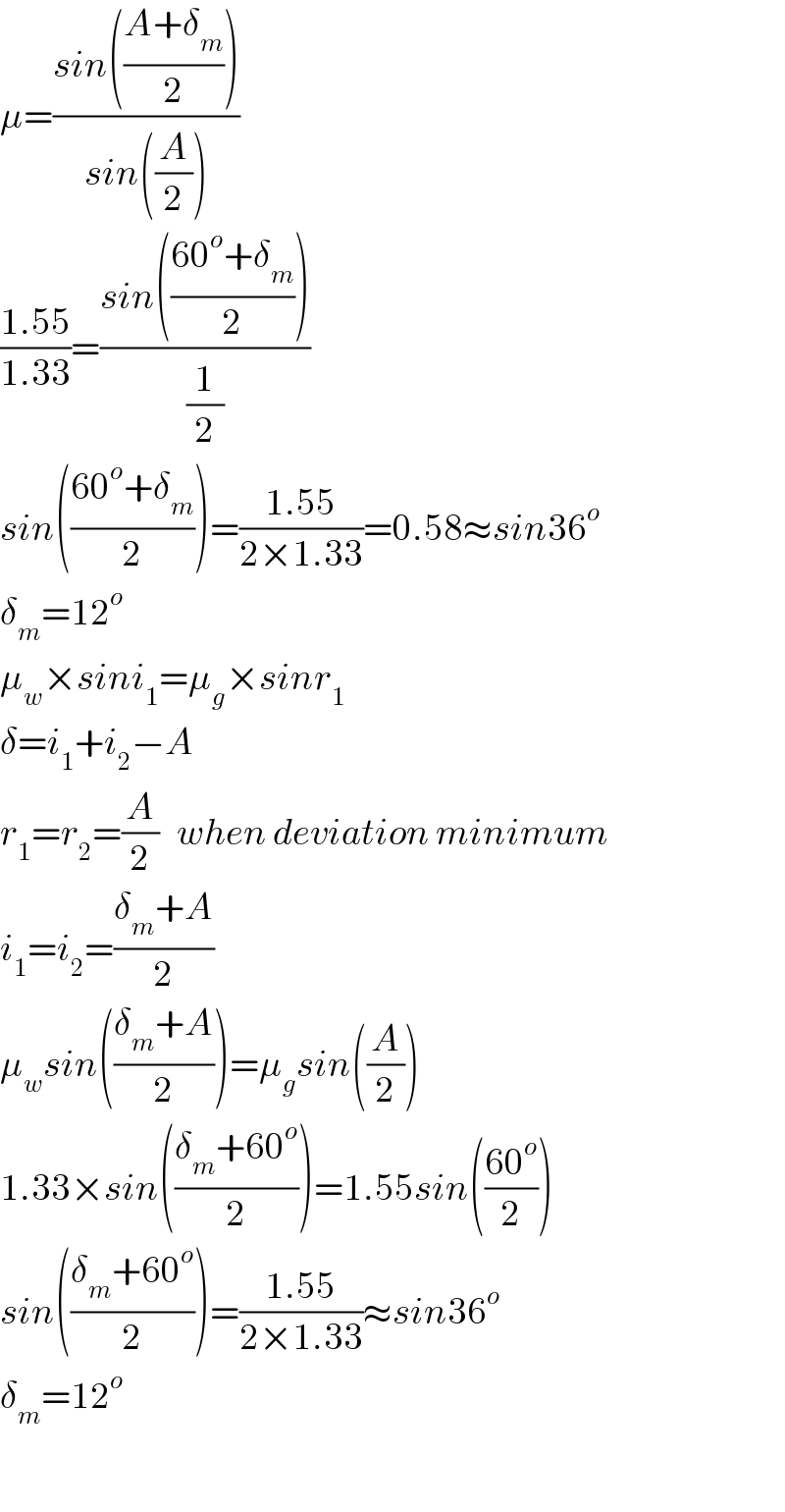 μ=((sin(((A+δ_m )/2)))/(sin((A/2))))  ((1.55)/(1.33))=((sin(((60^o +δ_m )/2)))/(1/2))  sin(((60^o +δ_m )/2))=((1.55)/(2×1.33))=0.58≈sin36^o   δ_m =12^o   μ_w ×sini_1 =μ_g ×sinr_1   δ=i_1 +i_2 −A  r_1 ^ =r_2 =(A/2)   when deviation minimum  i_1 =i_2 =((δ_m +A)/2)  μ_w sin(((δ_m +A)/2))=μ_g sin((A/2))  1.33×sin(((δ_m +60^o )/2))=1.55sin(((60^o )/2))  sin(((δ_m +60^o )/2))=((1.55)/(2×1.33))≈sin36^o   δ_m =12^o     