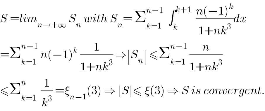 S =lim_(n→+∞)  S_n  with S_n = Σ_(k=1) ^(n−1)   ∫_k ^(k+1)   ((n(−1)^k )/(1+nk^3 ))dx  =Σ_(k=1) ^(n−1)  n(−1)^k  (1/(1+nk^3 )) ⇒∣S_n ∣ ≤Σ_(k=1) ^(n−1)  (n/(1+nk^3 ))  ≤Σ_(k=1) ^n   (1/k^3 ) =ξ_(n−1) (3) ⇒ ∣S∣≤ ξ(3) ⇒ S is convergent.  