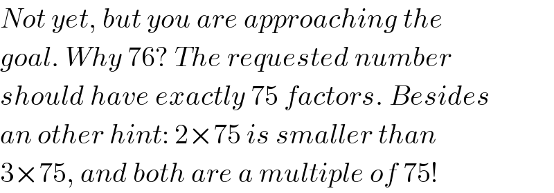 Not yet, but you are approaching the  goal. Why 76? The requested number  should have exactly 75 factors. Besides  an other hint: 2×75 is smaller than  3×75, and both are a multiple of 75!  