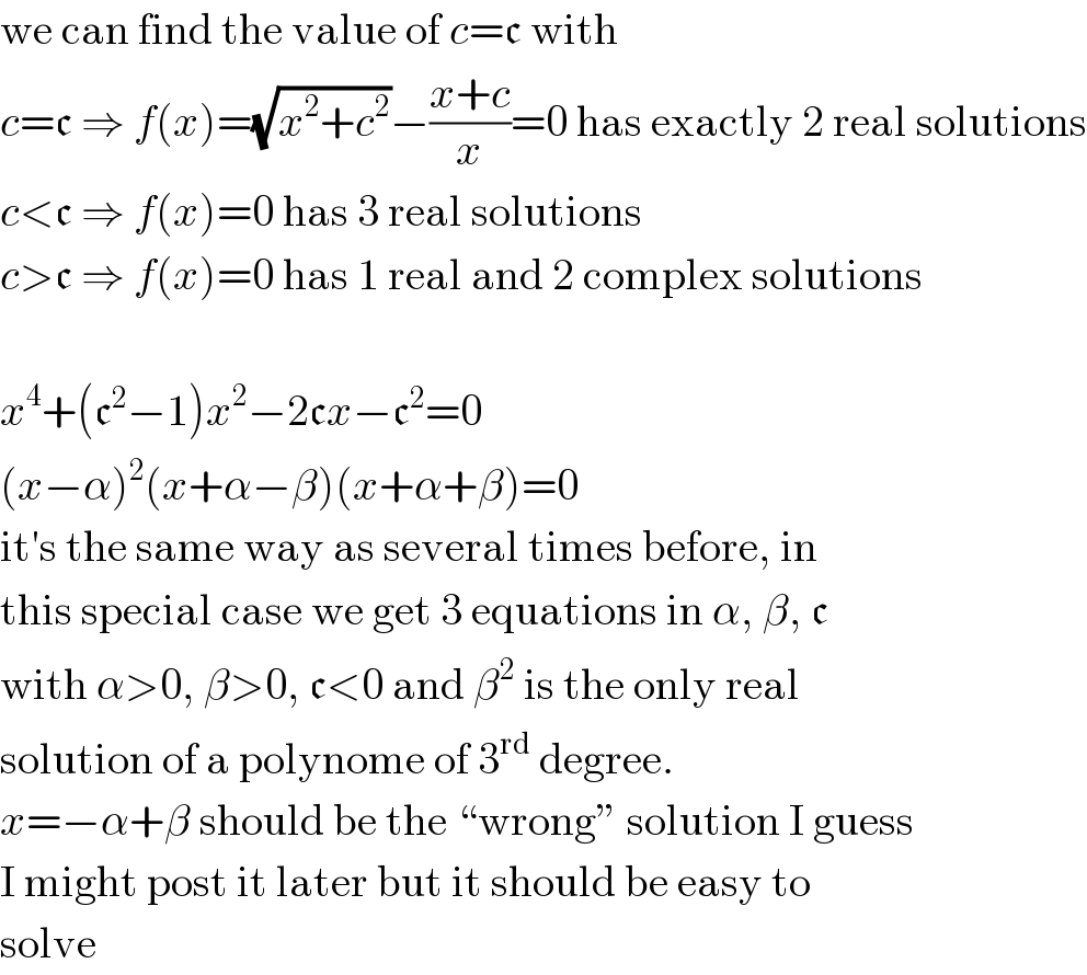 we can find the value of c=c with  c=c ⇒ f(x)=(√(x^2 +c^2 ))−((x+c)/x)=0 has exactly 2 real solutions  c<c ⇒ f(x)=0 has 3 real solutions  c>c ⇒ f(x)=0 has 1 real and 2 complex solutions    x^4 +(c^2 −1)x^2 −2cx−c^2 =0  (x−α)^2 (x+α−β)(x+α+β)=0  it′s the same way as several times before, in  this special case we get 3 equations in α, β, c  with α>0, β>0, c<0 and β^2  is the only real  solution of a polynome of 3^(rd)  degree.  x=−α+β should be the “wrong” solution I guess  I might post it later but it should be easy to  solve  
