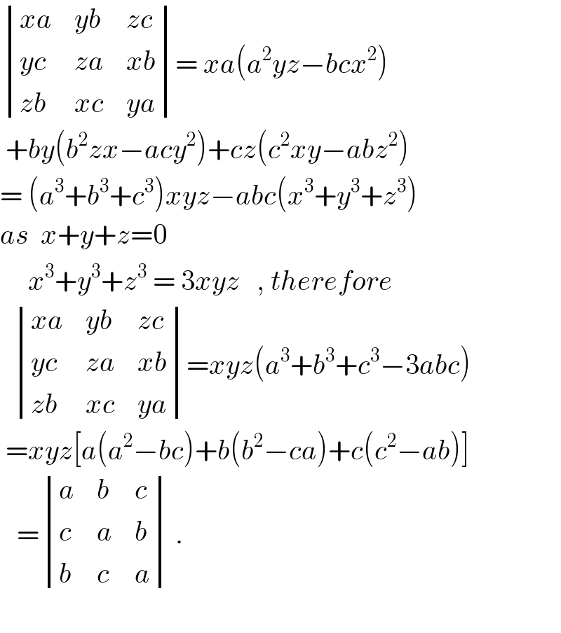  determinant (((xa),(yb),(zc)),((yc),(za),(xb)),((zb),(xc),(ya)))= xa(a^2 yz−bcx^2 )   +by(b^2 zx−acy^2 )+cz(c^2 xy−abz^2 )  = (a^3 +b^3 +c^3 )xyz−abc(x^3 +y^3 +z^3 )  as  x+y+z=0       x^3 +y^3 +z^3  = 3xyz   , therefore     determinant (((xa),(yb),(zc)),((yc),(za),(xb)),((zb),(xc),(ya)))=xyz(a^3 +b^3 +c^3 −3abc)   =xyz[a(a^2 −bc)+b(b^2 −ca)+c(c^2 −ab)]     = determinant ((a,b,c),(c,a,b),(b,c,a)) .            