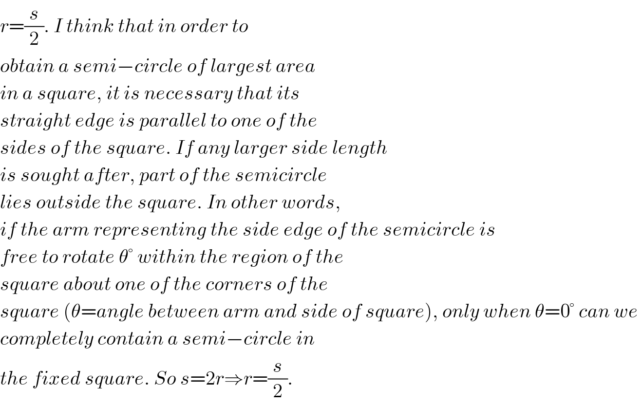 r=(s/2). I think that in order to   obtain a semi−circle of largest area  in a square, it is necessary that its  straight edge is parallel to one of the  sides of the square. If any larger side length  is sought after, part of the semicircle  lies outside the square. In other words,  if the arm representing the side edge of the semicircle is  free to rotate θ° within the region of the  square about one of the corners of the  square (θ=angle between arm and side of square), only when θ=0° can we   completely contain a semi−circle in   the fixed square. So s=2r⇒r=(s/2).  