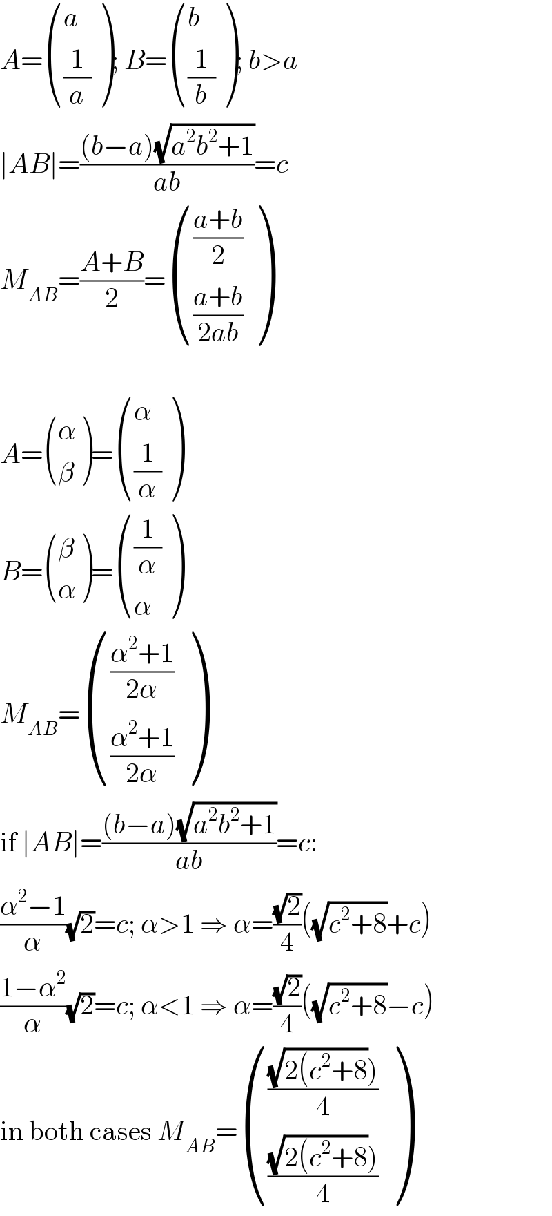 A= ((a),((1/a)) ); B= ((b),((1/b)) ); b>a  ∣AB∣=(((b−a)(√(a^2 b^2 +1)))/(ab))=c  M_(AB) =((A+B)/2)= ((((a+b)/2)),(((a+b)/(2ab))) )    A= ((α),(β) )= ((α),((1/α)) )  B= ((β),(α) )= (((1/α)),(α) )  M_(AB) = ((((α^2 +1)/(2α))),(((α^2 +1)/(2α))) )  if ∣AB∣=(((b−a)(√(a^2 b^2 +1)))/(ab))=c:  ((α^2 −1)/α)(√2)=c; α>1 ⇒ α=((√2)/4)((√(c^2 +8))+c)  ((1−α^2 )/α)(√2)=c; α<1 ⇒ α=((√2)/4)((√(c^2 +8))−c)  in both cases M_(AB) = (((((√(2(c^2 +8))))/4)),((((√(2(c^2 +8))))/4)) )  