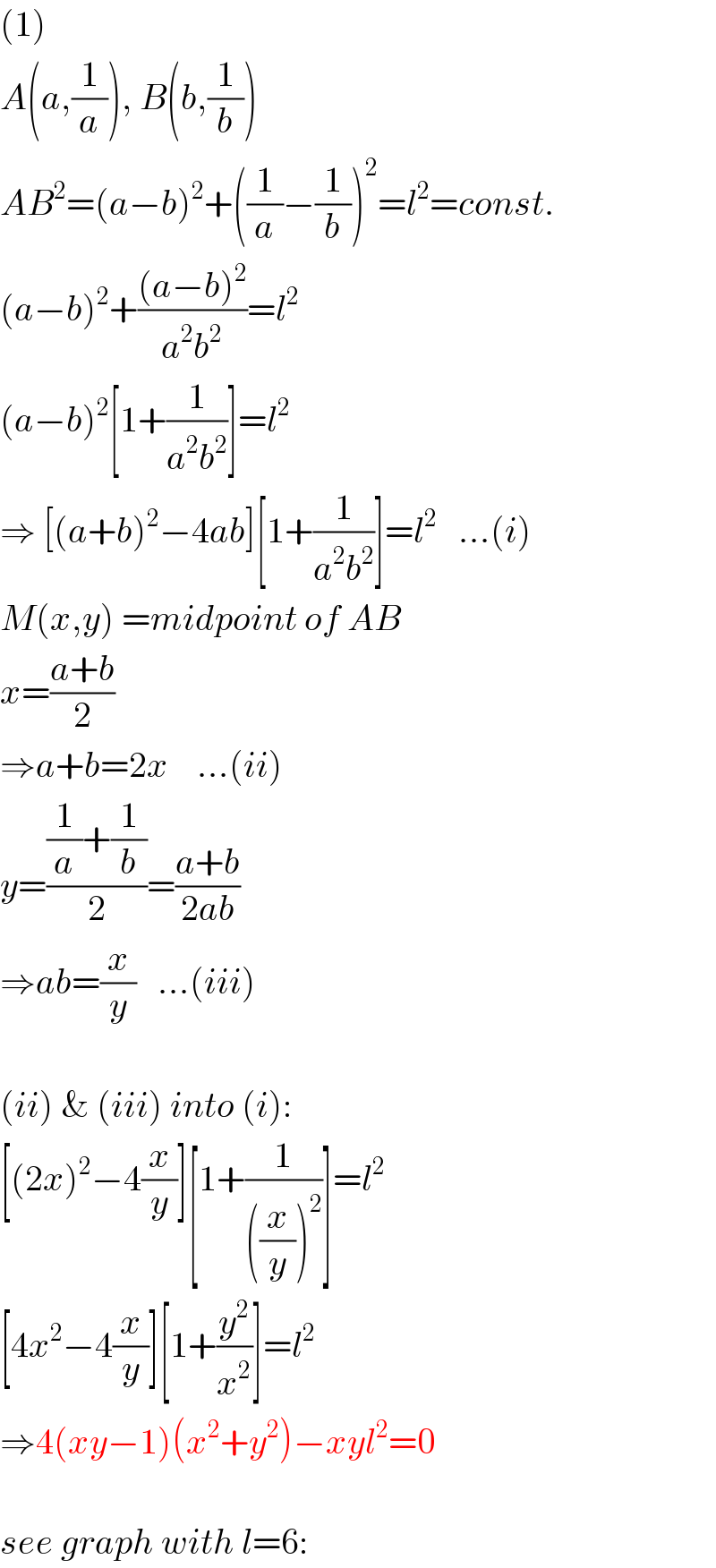 (1)  A(a,(1/a)), B(b,(1/b))  AB^2 =(a−b)^2 +((1/a)−(1/b))^2 =l^2 =const.  (a−b)^2 +(((a−b)^2 )/(a^2 b^2 ))=l^2   (a−b)^2 [1+(1/(a^2 b^2 ))]=l^2   ⇒ [(a+b)^2 −4ab][1+(1/(a^2 b^2 ))]=l^2    ...(i)  M(x,y) =midpoint of AB  x=((a+b)/2)  ⇒a+b=2x    ...(ii)  y=(((1/a)+(1/b))/2)=((a+b)/(2ab))  ⇒ab=(x/y)   ...(iii)    (ii) & (iii) into (i):  [(2x)^2 −4(x/y)][1+(1/(((x/y))^2 ))]=l^2   [4x^2 −4(x/y)][1+(y^2 /x^2 )]=l^2   ⇒4(xy−1)(x^2 +y^2 )−xyl^2 =0    see graph with l=6:  