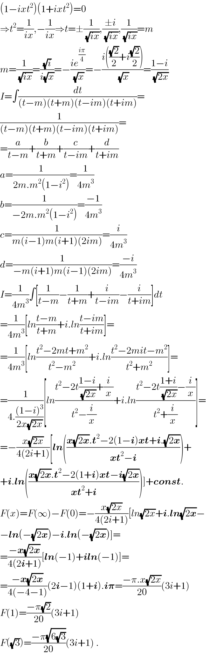 (1−ixt^2 )(1+ixt^2 )=0  ⇒t^2 =(1/(ix)),−(1/(ix))⇒t=±(1/(√(ix))),((±i)/(√(ix))),(1/(√(ix)))=m  m=(1/(√(ix)))=((√i)/(i(√x)))=−((ie^((iπ)/4) )/(√x))=−((i(((√2)/2)+i((√2)/2)))/(√x))=((1−i)/(√(2x)))  I=∫(dt/((t−m)(t+m)(t−im)(t+im)))=  (1/((t−m)(t+m)(t−im)(t+im)))=  =(a/(t−m))+(b/(t+m))+(c/(t−im))+(d/(t+im))  a=(1/(2m.m^2 (1−i^2 )))=(1/(4m^3 ))  b=(1/(−2m.m^2 (1−i^2 )))=((−1)/(4m^3 ))  c=(1/(m(i−1)m(i+1)(2im)))=(i/(4m^3 ))  d=(1/(−m(i+1)m(i−1)(2im)))=((−i)/(4m^3 ))  I=(1/(4m^3 ))∫[(1/(t−m))−(1/(t+m))+(i/(t−im))−(i/(t+im))]dt  =(1/(4m^3 ))[ln((t−m)/(t+m))+i.ln((t−im)/(t+im))]=  =(1/(4m^3 ))[ln((t^2 −2mt+m^2 )/(t^2 −m^2 ))+i.ln((t^2 −2mit−m^2 )/(t^2 +m^2 ))]=  =(1/(4.(((1−i)^3 )/(2x(√(2x))))))[ln((t^2 −2t((1−i)/(√(2x)))+(i/x))/(t^2 −(i/x)))+i.ln((t^2 −2t((1+i)/(√(2x)))−(i/x))/(t^2 +(i/x)))]=  =−((x(√(2x)))/(4(2i+1)))[ln(((x(√(2x)).t^2 −2(1−i)xt+i.(√(2x)))/(xt^2 −i)))+  +i.ln(((x(√(2x)).t^2 −2(1+i)xt−i(√(2x)))/(xt^2 +i)))]+const.  F(x)=F(∞)−F(0)=−((x(√(2x)))/(4(2i+1)))[ln(√(2x))+i.ln(√(2x))−  −ln(−(√(2x)))−i.ln(−(√(2x)))]=  =((−x(√(2x)))/(4(2i+1)))[ln(−1)+iln(−1)]=  =((−x(√(2x)))/(4(−4−1)))(2i−1)(1+i).i𝛑=((−π.x(√(2x)))/(20))(3i+1)  F(1)=((−π(√2))/(20))(3i+1)  F((√3))=((−π(√(6(√3))))/(20))(3i+1) .  