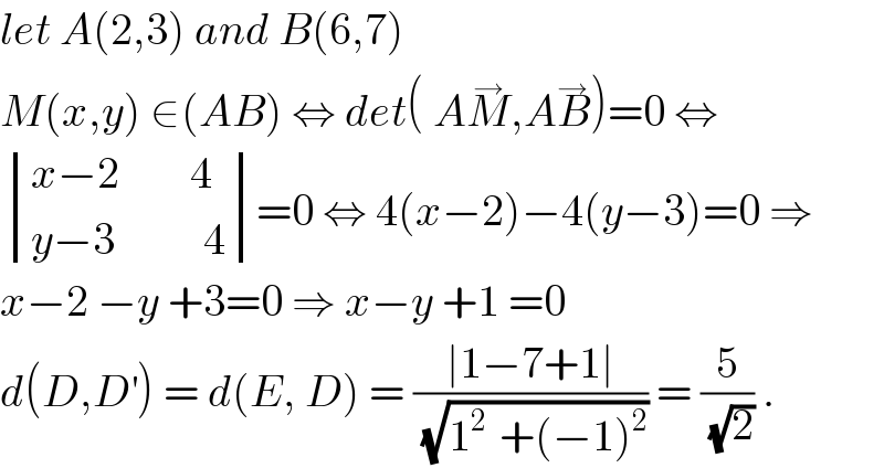 let A(2,3) and B(6,7)  M(x,y) ∈(AB) ⇔ det( AM^→ ,AB^→ )=0 ⇔   determinant (((x−2        4)),((y−3          4)))=0 ⇔ 4(x−2)−4(y−3)=0 ⇒  x−2 −y +3=0 ⇒ x−y +1 =0  d(D,D^′ ) = d(E, D) = ((∣1−7+1∣)/(√(1^(2 )  +(−1)^2 ))) = (5/(√2)) .  